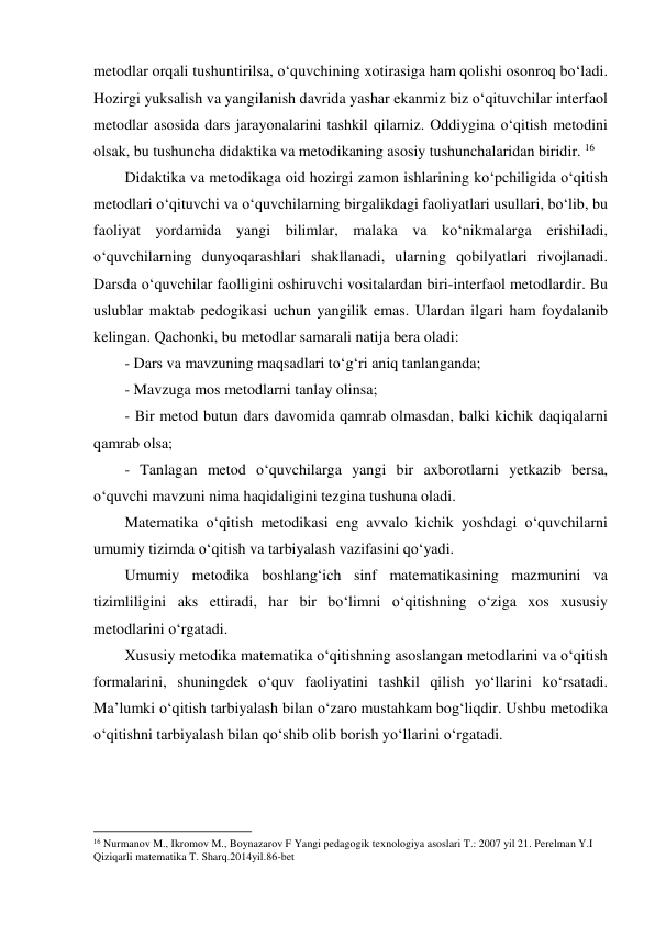 metodlar orqali tushuntirilsa, o‘quvchining xotirasiga ham qolishi osonroq bo‘ladi. 
Hozirgi yuksalish va yangilanish davrida yashar ekanmiz biz o‘qituvchilar interfaol 
metodlar asosida dars jarayonalarini tashkil qilarniz. Oddiygina o‘qitish metodini 
olsak, bu tushuncha didaktika va metodikaning asosiy tushunchalaridan biridir. 16 
Didaktika va metodikaga oid hozirgi zamon ishlarining ko‘pchiligida o‘qitish 
metodlari o‘qituvchi va o‘quvchilarning birgalikdagi faoliyatlari usullari, bo‘lib, bu 
faoliyat yordamida yangi bilimlar, malaka va ko‘nikmalarga erishiladi, 
o‘quvchilarning dunyoqarashlari shakllanadi, ularning qobilyatlari rivojlanadi. 
Darsda o‘quvchilar faolligini oshiruvchi vositalardan biri-interfaol metodlardir. Bu 
uslublar maktab pedogikasi uchun yangilik emas. Ulardan ilgari ham foydalanib 
kelingan. Qachonki, bu metodlar samarali natija bera oladi: 
- Dars va mavzuning maqsadlari to‘g‘ri aniq tanlanganda; 
- Mavzuga mos metodlarni tanlay olinsa; 
- Bir metod butun dars davomida qamrab olmasdan, balki kichik daqiqalarni 
qamrab olsa; 
- Tanlagan metod o‘quvchilarga yangi bir axborotlarni yetkazib bersa, 
o‘quvchi mavzuni nima haqidaligini tezgina tushuna oladi. 
Matematika o‘qitish metodikasi eng avvalo kichik yoshdagi o‘quvchilarni 
umumiy tizimda o‘qitish va tarbiyalash vazifasini qo‘yadi.  
Umumiy metodika boshlang‘ich sinf matematikasining mazmunini va 
tizimliligini aks ettiradi, har bir bo‘limni o‘qitishning o‘ziga xos xususiy 
metodlarini o‘rgatadi.  
Xususiy metodika matematika o‘qitishning asoslangan metodlarini va o‘qitish 
formalarini, shuningdek o‘quv faoliyatini tashkil qilish yo‘llarini ko‘rsatadi. 
Ma’lumki o‘qitish tarbiyalash bilan o‘zaro mustahkam bog‘liqdir. Ushbu metodika 
o‘qitishni tarbiyalash bilan qo‘shib olib borish yo‘llarini o‘rgatadi. 
                                                          
 
16 Nurmanov M., Ikromov M., Boynazarov F Yangi pedagogik texnologiya asoslari T.: 2007 yil 21. Perelman Y.I 
Qiziqarli matematika T. Sharq.2014yil.86-bet 
