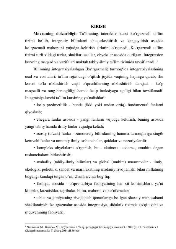  
KIRISH 
Mavzuning dolzarbligi: Ta’limning interaktiv kursi ko‘rgazmali ta’lim 
tizimi bo‘lib, integrativ bilimlarni chuqurlashtirish va kengaytirish asosida 
ko‘rgazmali mahoratni vujudga keltirish sirlarini o‘rganadi. Ko‘rgazmali ta’lim 
tizirni turli xildagi turlar, shakliar, usullar, obyektlar asosida qurilgan. Integratsion 
kursning maqsad va vazifalari maktab tabiiy-ilmiy ta’lim tizimida tavsiflanadi. 1 
Bilimning integratsiyalashgan (ko‘rgazmali) tarrnog‘ida integratsiyalashning 
usul va vositalari: ta’lim rejasidagi o‘qitish joyida vaqtning hajmiga qarab, shu 
kursni to‘la o‘zlashtrish vaqti o‘quvchilarning o‘zlashtirish darajasi - ko‘p 
maqsadli va rang-barangliligi hamda ko‘p funksiyaga egaligi bilan tavsiflanadi. 
Integratsiyalovchi ta’lim kursining yo‘nalishlari:  
• ko‘p predmetlilik - bunda (ikki yoki undan ortiq) fundamental fanlarni 
qiyoslash;  
• chegara fanlar asosida - yangi fanlarni vujudga keltirish, buning asosida 
yangi tabiiy hamda ilrniy fanlar vujudga keladi; 
• asosiy (o‘zak) fanlar - zamonaviy bilirnlarning hamma tarmoqlariga singib 
ketuvchi fanlar va umumiy ilmiy tushunchalar, qoidalar va nazariyalardir;  
• kompleks obyektlarni o‘rganish, bu - «koinot», «odam», «muhit» degan 
tushunchalarni birlashtirish;  
• mahalliy (tabiiy-ilmiy bilimlar) va global (muhim) muammolar - ilmiy, 
ekologik, polietnik, sanoat va marnlakatning madaniy rivojlanishi bilan millatning 
bugungi kundagi tutgan o‘rni chambarchas bog‘liq;  
• faoliyat asosida - o‘quv-tarbiya faoliyatining har xii ko‘rinishlari, ya’ni 
kitoblar, kuzatishlar, tajribalar, bilim, mahorat va ko‘nikrnalar;  
• tabiat va jamiyatning rivojlanish qonunlariga bo‘lgan shaxsiy munosabatni 
shakllantirish: ko‘rgazmalar asosida integratsiya, didaktik tizimda (o‘qituvchi va 
o‘quvchining faoliyati);  
                                                          
 
1 Nurmanov M., Ikromov M., Boynazarov F Yangi pedagogik texnologiya asoslari T.: 2007 yil 21. Perelman Y.I 
Qiziqarli matematika T. Sharq.2014yil.86-bet 
