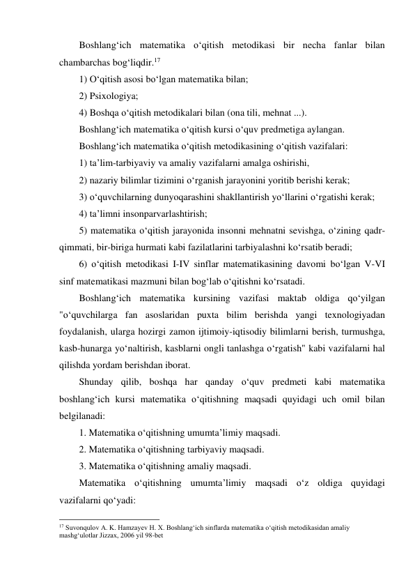 Boshlang‘ich matematika o‘qitish metodikasi bir necha fanlar bilan 
chambarchas bog‘liqdir.17 
1) O‘qitish asosi bo‘lgan matematika bilan; 
2) Psixologiya; 
4) Boshqa o‘qitish metodikalari bilan (ona tili, mehnat ...). 
Boshlang‘ich matematika o‘qitish kursi o‘quv predmetiga aylangan. 
Boshlang‘ich matematika o‘qitish metodikasining o‘qitish vazifalari: 
1) ta’lim-tarbiyaviy va amaliy vazifalarni amalga oshirishi, 
2) nazariy bilimlar tizimini o‘rganish jarayonini yoritib berishi kerak; 
3) o‘quvchilarning dunyoqarashini shakllantirish yo‘llarini o‘rgatishi kerak; 
4) ta’limni insonparvarlashtirish; 
5) matematika o‘qitish jarayonida insonni mehnatni sevishga, o‘zining qadr-
qimmati, bir-biriga hurmati kabi fazilatlarini tarbiyalashni ko‘rsatib beradi; 
6) o‘qitish metodikasi I-IV sinflar matematikasining davomi bo‘lgan V-VI 
sinf matematikasi mazmuni bilan bog‘lab o‘qitishni ko‘rsatadi. 
Boshlang‘ich matematika kursining vazifasi maktab oldiga qo‘yilgan 
"o‘quvchilarga fan asoslaridan puxta bilim berishda yangi texnologiyadan 
foydalanish, ularga hozirgi zamon ijtimoiy-iqtisodiy bilimlarni berish, turmushga, 
kasb-hunarga yo‘naltirish, kasblarni ongli tanlashga o‘rgatish" kabi vazifalarni hal 
qilishda yordam berishdan iborat. 
Shunday qilib, boshqa har qanday o‘quv predmeti kabi matematika 
boshlang‘ich kursi matematika o‘qitishning maqsadi quyidagi uch omil bilan 
belgilanadi: 
1. Matematika o‘qitishning umumta’limiy maqsadi. 
2. Matematika o‘qitishning tarbiyaviy maqsadi. 
3. Matematika o‘qitishning amaliy maqsadi. 
Matematika o‘qitishning umumta’limiy maqsadi o‘z oldiga quyidagi 
vazifalarni qo‘yadi: 
                                                          
 
17 Suvonqulov A. K. Hamzayev H. X. Boshlang‘ich sinflarda matematika o‘qitish metodikasidan amaliy 
mashg‘ulotlar Jizzax, 2006 yil 98-bet 
 
