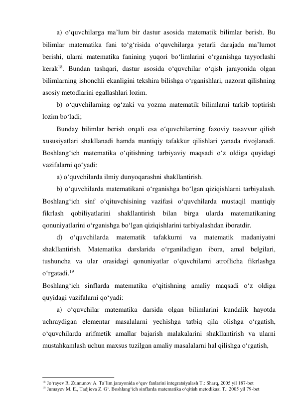 a) o‘quvchilarga ma’lum bir dastur asosida matematik bilimlar berish. Bu 
bilimlar matematika fani to‘g‘risida o‘quvchilarga yetarli darajada ma’lumot 
berishi, ularni matematika fanining yuqori bo‘limlarini o‘rganishga tayyorlashi 
kerak18. Bundan tashqari, dastur asosida o‘quvchilar o‘qish jarayonida olgan 
bilimlarning ishonchli ekanligini tekshira bilishga o‘rganishlari, nazorat qilishning 
asosiy metodlarini egallashlari lozim. 
b) o‘quvchilarning og‘zaki va yozma matematik bilimlarni tarkib toptirish 
lozim bo‘ladi; 
Bunday bilimlar berish orqali esa o‘quvchilarning fazoviy tasavvur qilish 
xususiyatlari shakllanadi hamda mantiqiy tafakkur qilishlari yanada rivojlanadi. 
Boshlang‘ich matematika o‘qitishning tarbiyaviy maqsadi o‘z oldiga quyidagi 
vazifalarni qo‘yadi: 
a) o‘quvchilarda ilmiy dunyoqarashni shakllantirish. 
b) o‘quvchilarda matematikani o‘rganishga bo‘lgan qiziqishlarni tarbiyalash. 
Boshlang‘ich sinf o‘qituvchisining vazifasi o‘quvchilarda mustaqil mantiqiy 
fikrlash qobiliyatlarini shakllantirish bilan birga ularda 
matematikaning 
qonuniyatlarini o‘rganishga bo‘lgan qiziqishlarini tarbiyalashdan iboratdir. 
d) 
o‘quvchilarda 
matematik 
tafakkurni 
va 
matematik 
madaniyatni 
shakllantirish. Matematika darslarida o‘rganiladigan ibora, amal belgilari, 
tushuncha va ular orasidagi qonuniyatlar o‘quvchilarni atroflicha fikrlashga 
o‘rgatadi.19 
Boshlang‘ich sinflarda matematika o‘qitishning amaliy maqsadi o‘z oldiga 
quyidagi vazifalarni qo‘yadi: 
a) o‘quvchilar matematika darsida olgan bilimlarini kundalik hayotda 
uchraydigan elementar masalalarni yechishga tatbiq qila olishga o‘rgatish, 
o‘quvchilarda arifmetik amallar bajarish malakalarini shakllantirish va ularni 
mustahkamlash uchun maxsus tuzilgan amaliy masalalarni hal qilishga o‘rgatish, 
                                                          
 
18 Jo‘rayev R. Zunnunov A. Ta’lim jarayonida o‘quv fanlarini integratsiyalash T.: Sharq, 2005 yil 187-bet 
19 Jumayev M. E., Tadjieva Z. G‘. Boshlang‘ich sinflarda matematika o‘qitish metodikasi T.: 2005 yil 79-bet 
