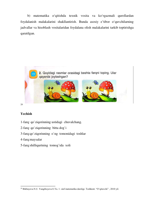 b) matematika o‘qitishda texnik vosita va ko‘rgazmali qurollardan 
foydalanish malakalarini shakllantirish. Bunda asosiy e’tibor o‘quvchilarning 
jadvallar va hisoblash vositalaridan foydalana olish malakalarini tarkib toptirishga 
qaratilgan. 
 
 
 
  
 
20 
Yechish 
1-farq: qo`ziqorinning ustidagi  chuvalchang. 
2-farq: qo`ziqorinning  bitta dog`i 
3-farq:qo`ziqorinning  o`ng  tomonidagi  toshlar 
4-farq:maysalar 
5-farq:shilliqurtning  tomog`ida  xoli 
                                                          
 
20 Bikbayеva.N.U. Yangiboyеva E.Ya. 1- sinf matеmatika darsligi. Toshkеnt. “O‘qituvchi” , 2010 yil. 
