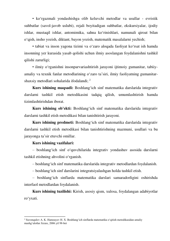 • ko‘rgazmali yondashishga olib keluvchi metodlar va usullar - evristik 
suhbatlar (savol-javob uslubi), rejali boyitadigan suhbatlar, ekskursiyalar, ijodiy 
ishlar, mustaqil ishlar, antomimika, sahna ko‘rinishlari, namunali qiroat bilan 
o‘qish, insho yozish, diktant, bayon yozish, matematik masalalarni yechish;  
• tabiat va inson yagona tizimi va o‘zaro aloqada faoliyat ko‘rsat ish hamda 
insonning yer kurasida yasab qolishi uchun ilmiy asoslangan foydalanishni tashkil 
qilishi zarurligi;  
• ilmiy o‘rganishni insonparvariashtirish jarayoni ijtimoiy gumanitar, tabiiy-
amaliy va texnik fanlar metodlarining o‘zaro ta’siri, ilmiy faoliyatning gumanitar-
shaxsiy metodlari sohalarida ifodalandi; 2 
Kurs ishining maqsadi: Boshlang‘ich sinf matematika darslarida integrativ 
darslarni tashkil etish metodikasini tadqiq qilish, umumlashtirish hamda 
tizimlashtirishdan iborat. 
Kurs ishining ob’ekti: Boshlang‘ich sinf matematika darslarida integrativ 
darslarni tashkil etish metodikasi bilan tanishtirish jarayoni. 
Kurs ishining predmeti: Boshlang‘ich sinf matematika darslarida integrativ 
darslarni tashkil etish metodikasi bilan tanishtirishning mazmuni, usullari va bu 
jarayonga ta’sir etuvchi omillar. 
Kurs ishining vazifalari:  
– boshlang‘ich sinf o‘quvchilarida integrativ yondashuv asosida darslarni 
tashkil etishning ahvolini o‘rganish.  
– boshlangʻich sinf matematika darslarida integrativ metodlardan foydalanish.  
– boshlangʻich sinf darslarini integratsiyalashgan holda tashkil etish.  
– boshlang‘ich sinflarda matematika darslari samaradorligini oshirishda 
interfaol metodlardan foydalanish. 
Kurs ishining tuzilishi: Kirish, asosiy qism, xulosa, foydalangan adabiyotlar 
ro‘yxati. 
  
                                                          
 
2 Suvonqulov A. K. Hamzayev H. X. Boshlang‘ich sinflarda matematika o‘qitish metodikasidan amaliy 
mashg‘ulotlar Jizzax, 2006 yil 98-bet 
