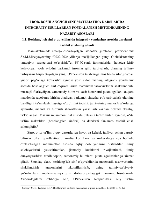  
I BOB. BOSHLANGʻICH SINF MATEMATIKA DARSLARIDA 
INTEGRATIV USULLARDAN FOYDALANISH METODIKASINING 
NAZARIY ASOSLARI 
1.1. Boshlang‘ich sinf o‘quvchilarida integrativ yondashuv asosida darslarni 
tashkil etishning ahvoli 
Mamlakatimizda amalga oshirilayotgan islohotlar, jumladan, prezidentimiz 
Sh.M.Mirziyoyevning “2022-2026-yillarga mo‘ljallangan yangi O‘zbekistonning 
taraqqiyot strategiyasi to‘g‘risida”gi PF-60-sonli farmonlarida “hayotga kirib 
kelayotgan yosh avlodni barkamol insonlar qilib tarbiyalash, ularning ta’lim–
tarbiyasini barpo etayotgan yangi O‘zbekiston talablariga mos holda sifat jihatdan 
yuqori pag‘onaga ko‘tarish”, ayniqsa yosh avlodimizning integrativ yondashuv 
asosida boshlang‘ich sinf o‘quvchilarida matematik tasavvurlarini shakllantirish, 
mustaqil fikrlaydigan, zamonaviy bilim va kasb-hunarlarni puxta egallab, xalqaro 
maydonda raqobatga kirisha oladigan barkamol shaxslar etib tarbiyalash ularning 
bandligini ta’minlash, hayotga o‘z o‘rnini topishi, jamiyatning munosib a’zolariga 
aylanishi, mehnat va turmush sharoitlarini yaxshilash vazifasi dolzarb ekanligi 
ta’kidlangan. Mazkur muammoni hal etishda uzluksiz ta’lim turlari ayniqsa, o‘rta 
ta’lim maktablari (boshlang‘ich sinflari) da darslarni fanlararo tashkil etish 
salmoqlidir.3 
Zero, o‘rta ta’lim o‘quv dasturlariga hayot va kelajak faoliyat uchun zaruriy 
bilimlar bilan qurollantiradi, amaliy ko‘nikma va malakalarga ega bo‘ladi, 
o‘zlashtirilgan ma’lumotlar asosida aqliy qobiliyatlarini o‘stiradilar, ilmiy 
salohiyatlarini 
yuksaltiradilar, 
jismoniy 
kuchlarini 
rivojlantiradi, 
ilmiy 
dunyoqarashlari tarkib toptib, zamonaviy bilimlarni puxta egallashlariga xizmat 
qiladi. Shunday ekan, boshlang‘ich sinf o‘quvchilarida matematik tasavvurlarini 
shakllantirish 
jarayonlarini 
takomillashtirib, 
uning 
talimiy-tarbiyaviy 
yo‘nalishlarini modernizatsiya qilish dolzarb pedagogik muammo hisoblanadi. 
Yuqoridagilarni 
e’tiborga 
olib, 
O‘zbekiston 
Respublikasi 
oliy 
ta’lim 
                                                          
 
3 Jumayev M. E., Tadjieva Z. G‘. Boshlang‘ich sinflarda matematika o‘qitish metodikasi T.: 2005 yil 79-bet 
