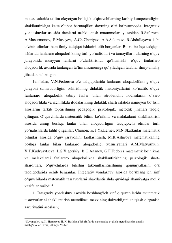 muassasalarida ta’lim olayotgan bo‘lajak o‘qituvchilarning kasbiy kompetentligini 
shakllantirishga katta e’tibor bermoqlikni davrning o‘zi ko‘rsatmoqda. Integrativ 
yondashuvlar asosida darslarni tashkil etish muammolari yuzasidan R.Safarova, 
A.Musurmonov, P.Musayev, A.Ch.Choriyev, A.A.Salomov, B.Abdullayeva kabi 
o‘zbek olimlari ham ilmiy-tadqiqot ishlarini olib borganlar. Bu va boshqa tadqiqot 
ishlarida fanlararo aloqadorlikning turli yo‘nalishlari va tamoyillari, ularning o‘quv 
jarayonida muayyan fanlarni o‘zlashtirishda qo‘llanilishi, o‘quv fanlariaro 
aloqadorlik asosida tanlangan ta’lim mazmuniga qo‘yiladigan talablar ilmiy-amaliy 
jihatdan hal etilgan.  
Jumladan, V.N.Fedorova o‘z tadqiqotlarida fanlararo aloqadorlikning o‘quv 
jarayoni samaradorligini oshirishning didaktik imkoniyatlarini ko‘rsatib, o‘quv 
fanlariaro aloqadorlik tabiiy fanlar bilan atrof-muhit hodisalarini o‘zaro 
aloqadorlikda va izchillikda ifodalashning didaktik sharti sifatida namoyon bo‘lishi 
asoslarini tarkib toptirishning pedagogik, psixologik, metodik jihatlari tadqiq 
qilingan. O‘quvchilarda matematik bilim, ko‘nikma va malakalarni shakllantirish 
asosida uning boshqa fanlar bilan aloqadorligini tadqiqotchi olimlar turli 
yo‘nalishlarda tahlil qilganlar. Chunonchi, I.Ya.Lerner, M.N.Skatkinlar matematik 
bilimlar asosida o‘quv jarayonini faollashtirish, M.K.Ashirova matematikaning 
boshqa fanlar bilan fanlararo aloqadorligi xususiyatlari A.M.Matyushkin, 
V.T.Kudryavtseva, L.S.Vigotskiy, B.G.Ananev, G.F.Fedores matematik ko‘nikma 
va malakalarni fanlararo aloqadorlikda shakllantirishning psixologik shart-
sharoitlari, o‘quvchilarda bilishni takomillashtirishning qonuniyatlarini o‘z 
tadqiqotlarida ochib berganlar. Integrativ yondashuv asosida bo‘shlang‘ich sinf 
o‘quvchilarda matematik tassavurlarni shakllantirishda quyidagi ahamiyatga molik 
vazifalar turibdi:4 
1. Integrativ yondashuv asosida boshlang‘ich sinf o‘quvchilarida matematik 
tasavvurlarini shakllantirish metodikasi mavzining dolzarbligini aniqlash o‘rganish 
zaruriyatini asoslash;  
                                                          
 
4 Suvonqulov A. K. Hamzayev H. X. Boshlang‘ich sinflarda matematika o‘qitish metodikasidan amaliy 
mashg‘ulotlar Jizzax, 2006 yil 98-bet 
