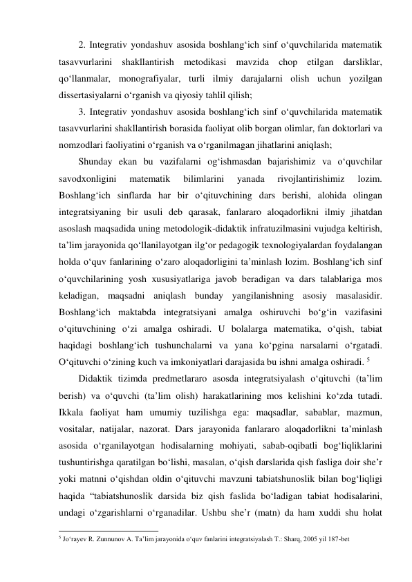 2. Integrativ yondashuv asosida boshlang‘ich sinf o‘quvchilarida matematik 
tasavvurlarini shakllantirish metodikasi mavzida chop etilgan darsliklar, 
qo‘llanmalar, monografiyalar, turli ilmiy darajalarni olish uchun yozilgan 
dissertasiyalarni o‘rganish va qiyosiy tahlil qilish;  
3. Integrativ yondashuv asosida boshlang‘ich sinf o‘quvchilarida matematik 
tasavvurlarini shakllantirish borasida faoliyat olib borgan olimlar, fan doktorlari va 
nomzodlari faoliyatini o‘rganish va o‘rganilmagan jihatlarini aniqlash;  
Shunday ekan bu vazifalarni og‘ishmasdan bajarishimiz va o‘quvchilar 
savodxonligini 
matematik 
bilimlarini 
yanada 
rivojlantirishimiz 
lozim. 
Boshlang‘ich sinflarda har bir o‘qituvchining dars berishi, alohida olingan 
integratsiyaning bir usuli deb qarasak, fanlararo aloqadorlikni ilmiy jihatdan 
asoslash maqsadida uning metodologik-didaktik infratuzilmasini vujudga keltirish, 
ta’lim jarayonida qo‘llanilayotgan ilg‘or pedagogik texnologiyalardan foydalangan 
holda o‘quv fanlarining o‘zaro aloqadorligini ta’minlash lozim. Boshlang‘ich sinf 
o‘quvchilarining yosh xususiyatlariga javob beradigan va dars talablariga mos 
keladigan, maqsadni aniqlash bunday yangilanishning asosiy masalasidir. 
Boshlang‘ich maktabda integratsiyani amalga oshiruvchi bo‘g‘in vazifasini 
o‘qituvchining o‘zi amalga oshiradi. U bolalarga matematika, o‘qish, tabiat 
haqidagi boshlang‘ich tushunchalarni va yana ko‘pgina narsalarni o‘rgatadi. 
O‘qituvchi o‘zining kuch va imkoniyatlari darajasida bu ishni amalga oshiradi. 5 
Didaktik tizimda predmetlararo asosda integratsiyalash o‘qituvchi (ta’lim 
berish) va o‘quvchi (ta’lim olish) harakatlarining mos kelishini ko‘zda tutadi. 
Ikkala faoliyat ham umumiy tuzilishga ega: maqsadlar, sabablar, mazmun, 
vositalar, natijalar, nazorat. Dars jarayonida fanlararo aloqadorlikni ta’minlash 
asosida o‘rganilayotgan hodisalarning mohiyati, sabab-oqibatli bog‘liqliklarini 
tushuntirishga qaratilgan bo‘lishi, masalan, o‘qish darslarida qish fasliga doir she’r 
yoki matnni o‘qishdan oldin o‘qituvchi mavzuni tabiatshunoslik bilan bog‘liqligi 
haqida “tabiatshunoslik darsida biz qish faslida bo‘ladigan tabiat hodisalarini, 
undagi o‘zgarishlarni o‘rganadilar. Ushbu she’r (matn) da ham xuddi shu holat 
                                                          
 
5 Jo‘rayev R. Zunnunov A. Ta’lim jarayonida o‘quv fanlarini integratsiyalash T.: Sharq, 2005 yil 187-bet 
