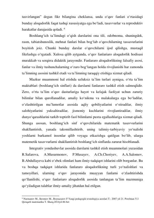 tasvirlangan” degan fikr bilangina cheklansa, unda o‘quv fanlari o‘rtasidagi 
bunday aloqadorlik faqat tashqi xususiyatga ega bo‘ladi, tasavvurlar va reproduktiv 
harakatlar darajasida qoladi. 6 
Boshlang‘ich ta’limdagi o‘qish darslarini ona tili, odobnoma, shuningdek, 
rasm, tabiatshunoslik, mehnat fanlari bilan bog‘lab o‘quvchilarning tassavurlarini 
boyitish joiz. Chunki bunday darslar o‘quvchilarni ijod qilishga, mustaqil 
fikrlashga o‘rgatadi. Xulosa qilib aytganda, o‘quv fanlariaro aloqadorlik hodisasi 
murakkab va serqirra didaktik jarayondir. Fanlararo aloqadorlikning falsafiy asosi, 
fanlar va ilmiy tushunchalarning o‘zaro bog‘langan holda rivojlanishi har zamonda 
ta’limning asosini tashkil etadi va ta’limning taraqqiy etishiga xizmat qiladi. 
Mazkur muammoni hal etishda uzluksiz ta’lim turlari ayniqsa, o‘rta ta’lim 
maktablari (boshlang‘ich sinflari) da darslarni fanlararo tashkil etish salmoqlidir. 
Zero, o‘rta ta’lim o‘quv dasturlariga hayot va kelajak faoliyat uchun zaruriy 
bilimlar bilan qurollanadilar, amaliy ko‘nikma va malakalarga ega bo‘ladilar, 
o‘zlashtirilgan ma’lumotlar asosida aqliy qobiliyatlarini o‘stiradilar, ilmiy 
salohiyatlarini 
yuksaltiradilar, 
jismoniy 
kuchlarini 
rivojlantiradilar, 
ilmiy 
dunyo‘qarashlarini tarkib toptirib faol bilimlarni puxta egallashlariga xizmat qiladi. 
Shunga asosan, boshlang‘ich sinf o‘quvchilarida matematik tasavvurlarini 
shakllantirish, yanada takomillashtirib, uning talimiy-tarbiyaviy yo‘nalishi 
yoshlarni barkamol insonlar qilib voyaga etkazishga qatilgan bo‘lib, ularga 
matemetik tasavvurlarni shakllantirish boshlang‘ich sinflarda zarurat hisoblanadi.  
Integrativ yondashuvlar asosida darslarni tashkil etish muammolari yuzasidan 
R.Safarova, 
A.Musurmonov, 
P.Musayev, 
A.Ch.Choriyev, 
A.A.Salomov, 
B.Abdullayeva kabi o‘zbek olimlari ham ilmiy-tadqiqot ishlarini olib borganlar. Bu 
va boshqa tadqiqot ishlarida fanlararo aloqadorlikning turli yo‘nalishlari va 
tamoyillari, ularning o‘quv jarayonida muayyan fanlarni o‘zlashtirishda 
qo‘llanilishi, o‘quv fanlariaro aloqadorlik asosida tanlangan ta’lim mazmuniga 
qo‘yiladigan talablar ilmiy-amaliy jihatdan hal etilgan.  
                                                          
 
6 Nurmanov M., Ikromov M., Boynazarov F Yangi pedagogik texnologiya asoslari T.: 2007 yil 21. Perelman Y.I 
Qiziqarli matematika T. Sharq.2014yil.86-bet 
