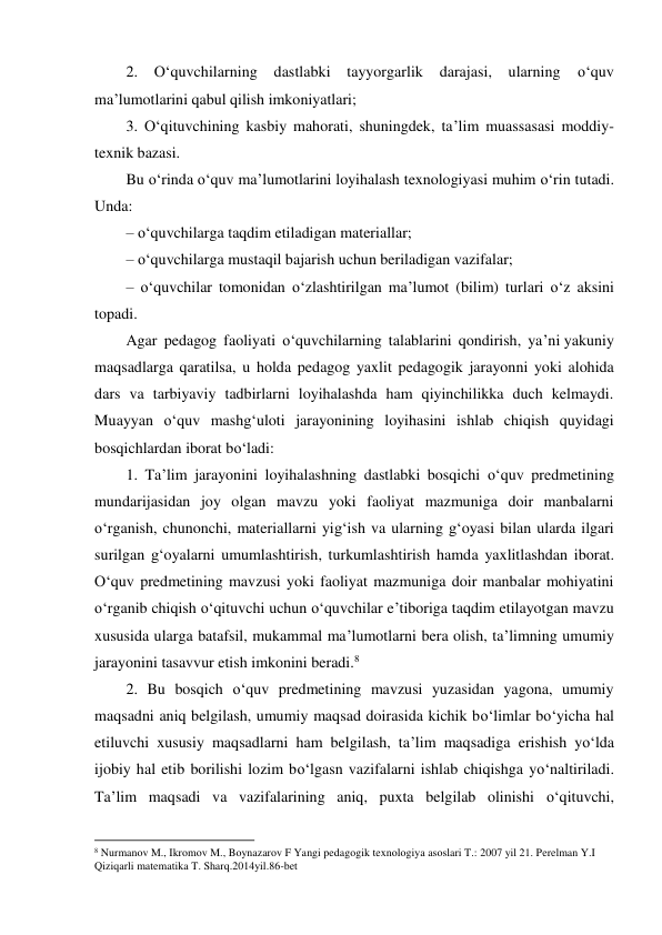 2. 
O‘quvchilarning dastlabki tayyorgarlik darajasi, ularning 
o‘quv 
ma’lumotlarini qabul qilish imkoniyatlari; 
3. O‘qituvchining kasbiy mahorati, shuningdek, ta’lim muassasasi moddiy-
texnik bazasi. 
Bu o‘rinda o‘quv ma’lumotlarini loyihalash texnologiyasi muhim o‘rin tutadi. 
Unda: 
– o‘quvchilarga taqdim etiladigan materiallar; 
– o‘quvchilarga mustaqil bajarish uchun beriladigan vazifalar; 
– o‘quvchilar tomonidan o‘zlashtirilgan ma’lumot (bilim) turlari o‘z aksini 
topadi. 
Agar pedagog faoliyati o‘quvchilarning talablarini qondirish, ya’ni yakuniy 
maqsadlarga qaratilsa, u holda pedagog yaxlit pedagogik jarayonni yoki alohida 
dars va tarbiyaviy tadbirlarni loyihalashda ham qiyinchilikka duch kelmaydi. 
Muayyan o‘quv mashg‘uloti jarayonining loyihasini ishlab chiqish quyidagi 
bosqichlardan iborat bo‘ladi: 
1. Ta’lim jarayonini loyihalashning dastlabki bosqichi o‘quv predmetining 
mundarijasidan joy olgan mavzu yoki faoliyat mazmuniga doir manbalarni 
o‘rganish, chunonchi, materiallarni yig‘ish va ularning g‘oyasi bilan ularda ilgari 
surilgan g‘oyalarni umumlashtirish, turkumlashtirish hamda yaxlitlashdan iborat. 
O‘quv predmetining mavzusi yoki faoliyat mazmuniga doir manbalar mohiyatini 
o‘rganib chiqish o‘qituvchi uchun o‘quvchilar e’tiboriga taqdim etilayotgan mavzu 
xususida ularga batafsil, mukammal ma’lumotlarni bera olish, ta’limning umumiy 
jarayonini tasavvur etish imkonini beradi.8 
2. Bu bosqich o‘quv predmetining mavzusi yuzasidan yagona, umumiy 
maqsadni aniq belgilash, umumiy maqsad doirasida kichik bo‘limlar bo‘yicha hal 
etiluvchi xususiy maqsadlarni ham belgilash, ta’lim maqsadiga erishish yo‘lda 
ijobiy hal etib borilishi lozim bo‘lgasn vazifalarni ishlab chiqishga yo‘naltiriladi. 
Ta’lim maqsadi va vazifalarining aniq, puxta belgilab olinishi o‘qituvchi, 
                                                          
 
8 Nurmanov M., Ikromov M., Boynazarov F Yangi pedagogik texnologiya asoslari T.: 2007 yil 21. Perelman Y.I 
Qiziqarli matematika T. Sharq.2014yil.86-bet 
