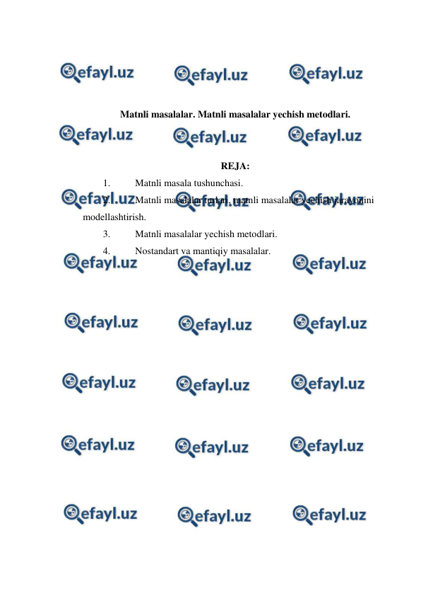  
 
 
 
 
 
Matnli masalalar. Matnli masalalar yechish metodlari. 
 
 
REJA: 
1. 
Matnli masala tushunchasi. 
2. 
Matnli masalalar turlari, matnli masalalar yechish jarayonini 
modellashtirish. 
3. 
Matnli masalalar yechish metodlari. 
4. 
Nostandart va mantiqiy masalalar. 
 
 
 
 
 
 
 
 
 
 
 
 
 
 
 
 
 
