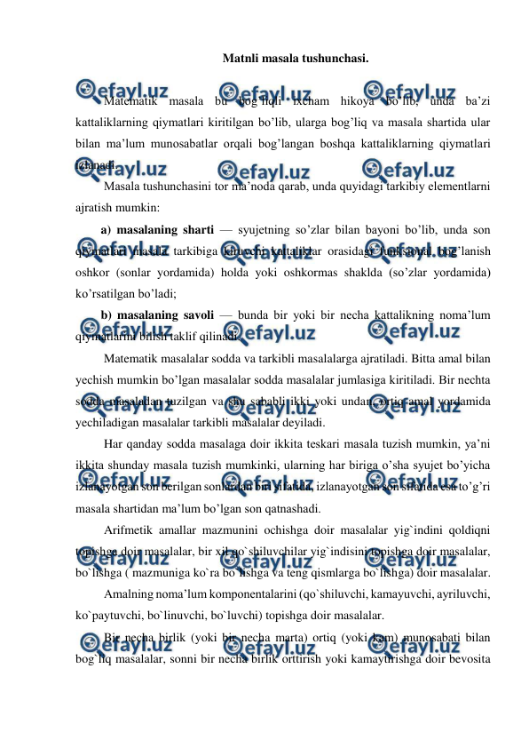  
 
Matnli masala tushunchasi. 
 
 Matematik masala bu bog’liqli ixcham hikoya bo’lib, unda ba’zi 
kattaliklarning qiymatlari kiritilgan bo’lib, ularga bog’liq va masala shartida ular 
bilan ma’lum munosabatlar orqali bog’langan boshqa kattaliklarning qiymatlari 
izlanadi. 
 Masala tushunchasini tor ma’noda qarab, unda quyidagi tarkibiy elementlarni 
ajratish mumkin: 
a) masalaning sharti — syujetning so’zlar bilan bayoni bo’lib, unda son 
qiymatlari masala tarkibiga kiruvchi kattaliklar orasidagi funksional bog’lanish 
oshkor (sonlar yordamida) holda yoki oshkormas shaklda (so’zlar yordamida) 
ko’rsatilgan bo’ladi; 
b) masalaning savoli — bunda bir yoki bir necha kattalikning noma’lum 
qiymatlarini bilish taklif qilinadi. 
 Matematik masalalar sodda va tarkibli masalalarga ajratiladi. Bitta amal bilan 
yechish mumkin bo’lgan masalalar sodda masalalar jumlasiga kiritiladi. Bir nechta 
sodda masaladan tuzilgan va shu sababli ikki yoki undan, ortiq amal yordamida 
yechiladigan masalalar tarkibli masalalar deyiladi. 
 Har qanday sodda masalaga doir ikkita teskari masala tuzish mumkin, ya’ni 
ikkita shunday masala tuzish mumkinki, ularning har biriga o’sha syujet bo’yicha 
izlanayotgan son berilgan sonlardan biri sifatida, izlanayotgan son sifatida esa to’g’ri 
masala shartidan ma’lum bo’lgan son qatnashadi.  
 Arifmetik amallar mazmunini ochishga doir masalalar yig`indini qoldiqni 
topishga doir masalalar, bir xil qo`shiluvchilar yig`indisini topishga doir masalalar, 
bo`lishga ( mazmuniga ko`ra bo`lishga va teng qismlarga bo`lishga) doir masalalar. 
 Amalning noma’lum komponentalarini (qo`shiluvchi, kamayuvchi, ayriluvchi, 
ko`paytuvchi, bo`linuvchi, bo`luvchi) topishga doir masalalar. 
 Bir necha birlik (yoki bir necha marta) ortiq (yoki kam) munosabati bilan 
bog`liq masalalar, sonni bir necha birlik orttirish yoki kamaytirishga doir bevosita 
