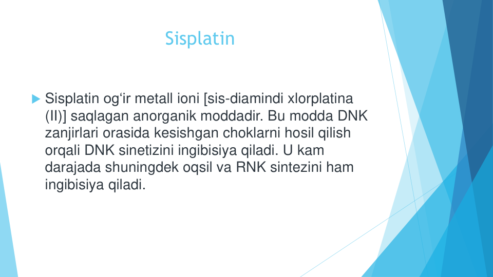 Sisplatin
Sisplatin og‘ir metall ioni [sis-diamindi xlorplatina
(II)] saqlagan anorganik moddadir. Bu modda DNK 
zanjirlari orasida kesishgan choklarni hosil qilish
orqali DNK sinetizini ingibisiya qiladi. U kam
darajada shuningdek oqsil va RNK sintezini ham 
ingibisiya qiladi.

