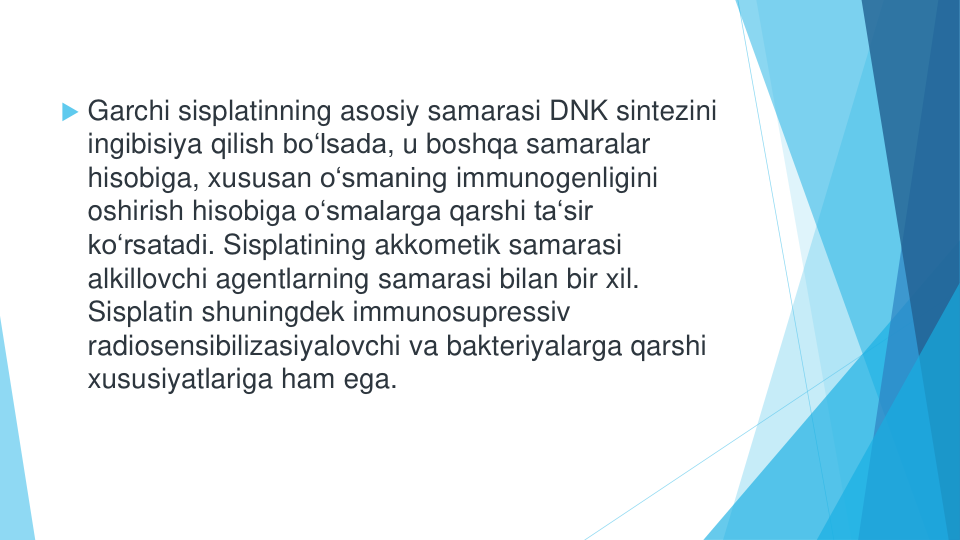 Garchi sisplatinning asosiy samarasi DNK sintezini
ingibisiya qilish bo‘lsada, u boshqa samaralar
hisobiga, xususan o‘smaning immunogenligini
oshirish hisobiga o‘smalarga qarshi ta‘sir
ko‘rsatadi. Sisplatining akkometik samarasi
alkillovchi agentlarning samarasi bilan bir xil. 
Sisplatin shuningdek immunosupressiv
radiosensibilizasiyalovchi va bakteriyalarga qarshi
xususiyatlariga ham ega.
