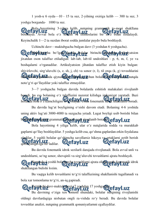  
 
1 yosh-u 6 oyda—10 - 15 ta suz, 2-yilning oxiriga kelib — 300 ta suz, 3 
yoshga borganda-   1000 ta suz. 
Bola hayotining 3-yiliga kelib, nutqning grammatik to-moni shakllana 
boshlaydi. Avval bola о‘z xohish va iltimoslarini bir sо‘z bilan ifodalaydi. 
Keyinchalik 1—2 ta suzdan iborat sodda jumlalar paydo bula boshlaydi. 
Uchinchi davr—maktabgacha bulgan davr (3 yoshdan 6 yoshgacha). 
Maktabgacha bо‘lgan davrda bolalar birinchi navbatda artikulyatsion 
jixatdan oson talaffuz etiladigan: lab-lab, lab-til undoshlari - p, 6, m, f, ye va 
boshqalarni о‘rganadilar. Artikulyatsion jihatdan talaffuz etish kiyin bulgan: 
shivirlovchi, sirg‘aluvchi (s, z, sh, j, ch) va sonor (r, l), til orqa (k, g) tovushlarini 
talaffuzinn egallashda qiynaladilar. Shuning uchun bolalar bu tovushlarni nutqda 
notо‘g‘ri qо‘llaydilar yoki talaffuz etmaydilar. 
3—7 yoshgacha bulgan davrda bolalarda eshitish malakalari rivojlanib 
boradi, bu esa bolaning о‘z talaffuzini nazorat kilishga imkoniyat yaratadi. Bazi 
hollarda bola о‘z kamchiligini tо‘g‘rilaydi. Unda fonematik idrok shakllanib boradi. 
Bu davrda lug‘at boyligining о‘sishi davom etadi. Bolaning 4-6 yoshida 
uning aktiv lug‘ati 3000-4000 ta suzgacha yetadi. Lugat boyligi usib borishi bilan 
birgalikda nutqning grammatik tomoni xam rivojlanib boradi. 
Bola hayotining 4 yiliga kelib, ular о‘z nutqlarida sodda va murakkab 
gaplarni qо‘llay boshlaydilar. 5 yoshga kelib esa, qо‘shma gaplardan erkin foydalana 
oladilar. 5 yoshli bolalar qо‘shimcha savollarsiz hikoya va ertaklarni aytib berish 
qobiliyatiga ega bо‘ladilar. 
Bu davrda fonematik idrok sezilarli darajada rivojlanadi. Bola avval unli va 
undoshlarni, sо‘ng sonor, shovqinli va sirg‘aluvchi tovushlarni ajrata boshlaydi.    
Normada 4 yoshli bola barcha tovushlarni ajrata olishi, unda fonematik idrok 
shakllangan bulishi lozim. 
Bu vaqtga kelib tovushlarni tо‘g‘ri talaffuzining shakllanishi tugallanadi va 
bola xar tomonlama tо‘g‘ri, an-iq gapiradi. 
Tо‘rtinchi davr-maktab davri (7 yoshdan 17 yoshgacha). 
Bu davrning о‘ziga xos tomoni shundaki, bolalar nutqining rivojlanishi 
oldingi davrlardagiga nisbatan ongli ra-vishda rо‘y beradi. Bu davrda bolalar 
tovushlar analizi, nutqning grammatik qonuniyatlarnni egallaydilar. 
