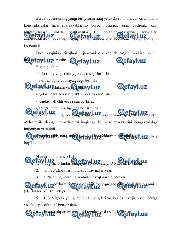  
 
Bu davrda nutqning yangi turi yozma nutq yetakchi rol о‘ynaydi. Grammatik 
konstruksiyalar ham murakkablashib boradi: chunki, agar, qachonki kabi 
bog‘lovchilarni 
ishlata 
boshlaydilar. 
Bu 
bolaning 
tafakkur 
jarayonlari 
murakkablashib borayotganligini va bu nutqda о‘z ifoda-sini topayotganligini 
kо‘rsatadi. 
Bola nutqining rivojlanish jarayoni о‘z vaqtida tо‘g‘ri kechishi uchun 
maxsus sharoitlar zarurdir. 
Buning uchun: 
- bola ruhiy va jismoniy jixatdan sog‘ bо‘lishi; 
-  normal aqliy qobiliyatgaega bо‘lishi; 
-  normal eshitishi va kо‘rishi; 
-  yetarli darajada ruhiy aktivlikka ega bо‘lishi; 
-  gaplashish ehtiyojiga ega bо‘lishi; 
-  tо‘g‘ri nutq muxitiga ega bо‘lishi lozim. 
Bolada nutqning normal rivojlanishi, unga doimo yangi tushunchalarni 
о‘zlashtirib olishga, tevarak-atrof haqi-dagi bilim va tasavvurini kengaytirishga 
imkoniyat yara-tadi. 
Shunday qilib, nutq, uning rivojlanishi tafakkurning rivojlanishi bilan о‘zviy 
bog‘liqdir.  
 
Nazoart uchun savollari 
1. 
Tug’ma bilimlar nazariyasi (N.Xomskiy, D.Maknil, D.Slobin).  
2. 
Tilni o’zlashtirishning kognitiv nazariyasi.  
3. 
J.Piajening bolaning semiotik rivojlanish gipotezasi. 
4. 
 Tilni o’zlashtirish asoslarini ijtimoiy-prognostik yo’nalishda o’rganish  
(Dj.Bruner, M. Xelllidey).  
5. 
L.S. Vigotskiyning “nutq - til belgilari vositasida  rivojlanuvchi o’ziga 
xos faoliyat sifatida” konsepsiyasi.  
6. 
Inson xulq-atvorini belgili regulasiyasi (A.R. Luriya). 
 
