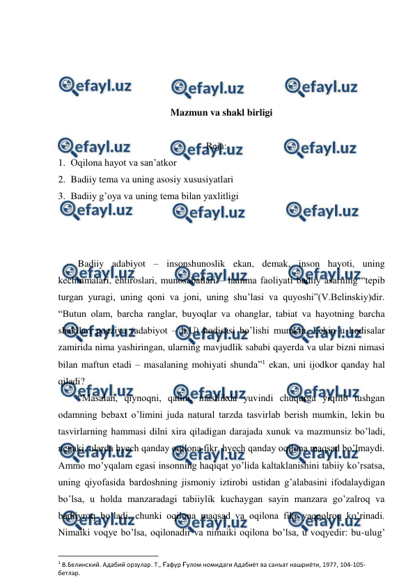  
 
 
 
 
 
Mazmun va shakl birligi 
 
Reja: 
1. Oqilona hayot va san’atkor 
2. Badiiy tema va uning asosiy xususiyatlari 
3. Badiiy g’oya va uning tema bilan yaxlitligi 
 
 
 
Badiiy adabiyot – insonshunoslik ekan, demak, inson hayoti, uning 
kechinmalari, ehtiroslari, munosabatlari – hamma faoliyati badiiy asarning “tepib 
turgan yuragi, uning qoni va joni, uning shu’lasi va quyoshi”(V.Belinskiy)dir. 
“Butun olam, barcha ranglar, buyoqlar va ohanglar, tabiat va hayotning barcha 
shakllari poeziya (adabiyot – h.U) hodisasi bo’lishi mumkin. Lekin u hodisalar 
zamirida nima yashiringan, ularning mavjudlik sababi qayerda va ular bizni nimasi 
bilan maftun etadi – masalaning mohiyati shunda”1 ekan, uni ijodkor qanday hal 
qiladi? 
“Masalan, qiynoqni, qatlni, mastlikda yuvindi chuqurga yiqilib tushgan 
odamning bebaxt o’limini juda natural tarzda tasvirlab berish mumkin, lekin bu 
tasvirlarning hammasi dilni xira qiladigan darajada xunuk va mazmunsiz bo’ladi, 
negaki, ularda hyech qanday oqilona fikr, hyech qanday oqilona maqsad bo’lmaydi. 
Ammo mo’yqalam egasi insonning haqiqat yo’lida kaltaklanishini tabiiy ko’rsatsa, 
uning qiyofasida bardoshning jismoniy iztirobi ustidan g’alabasini ifodalaydigan 
bo’lsa, u holda manzaradagi tabiiylik kuchaygan sayin manzara go’zalroq va 
badiiyroq bo’ladi, chunki oqilona maqsad va oqilona fikr yaqqolroq ko’rinadi. 
Nimaiki voqye bo’lsa, oqilonadir va nimaiki oqilona bo’lsa, u voqyedir: bu-ulug’ 
                                                          
 
1 В.Белинский. Адабий орзулар. Т., Ғафур Ғулом номидаги Адабиёт ва санъат нашриёти, 1977, 104-105-
бетлар. 
