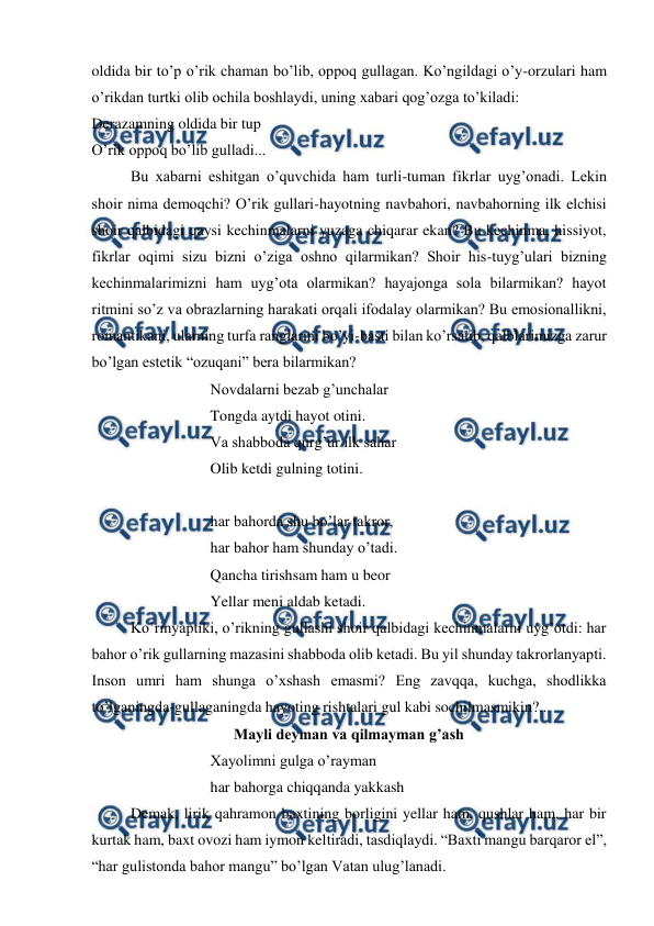  
 
oldida bir to’p o’rik chaman bo’lib, oppoq gullagan. Ko’ngildagi o’y-orzulari ham 
o’rikdan turtki olib ochila boshlaydi, uning xabari qog’ozga to’kiladi:  
Derazamning oldida bir tup 
O’rik oppoq bo’lib gulladi... 
 
Bu xabarni eshitgan o’quvchida ham turli-tuman fikrlar uyg’onadi. Lekin 
shoir nima demoqchi? O’rik gullari-hayotning navbahori, navbahorning ilk elchisi 
shoir qalbidagi qaysi kechinmalarni yuzaga chiqarar ekan? Bu kechinma, hissiyot, 
fikrlar oqimi sizu bizni o’ziga oshno qilarmikan? Shoir his-tuyg’ulari bizning 
kechinmalarimizni ham uyg’ota olarmikan? hayajonga sola bilarmikan? hayot 
ritmini so’z va obrazlarning harakati orqali ifodalay olarmikan? Bu emosionallikni, 
romantikani, ularning turfa ranglarini bo’yi-basti bilan ko’rsatib, qalblarimizga zarur 
bo’lgan estetik “ozuqani” bera bilarmikan? 
Novdalarni bezab g’unchalar 
Tongda aytdi hayot otini. 
Va shabboda qurg’ur ilk sahar 
Olib ketdi gulning totini. 
 
har bahorda shu bo’lar takror, 
har bahor ham shunday o’tadi. 
Qancha tirishsam ham u beor 
Yellar meni aldab ketadi. 
 
Ko’rinyaptiki, o’rikning gullashi shoir qalbidagi kechinmalarni uyg’otdi: har 
bahor o’rik gullarning mazasini shabboda olib ketadi. Bu yil shunday takrorlanyapti. 
Inson umri ham shunga o’xshash emasmi? Eng zavqqa, kuchga, shodlikka 
to’lganingda-gullaganingda hayoting rishtalari gul kabi sochilmasmikin?.. 
Mayli deyman va qilmayman g’ash 
Xayolimni gulga o’rayman 
har bahorga chiqqanda yakkash 
 
Demak, lirik qahramon baxtining borligini yellar ham, qushlar ham, har bir 
kurtak ham, baxt ovozi ham iymon keltiradi, tasdiqlaydi. “Baxti mangu barqaror el”, 
“har gulistonda bahor mangu” bo’lgan Vatan ulug’lanadi. 
