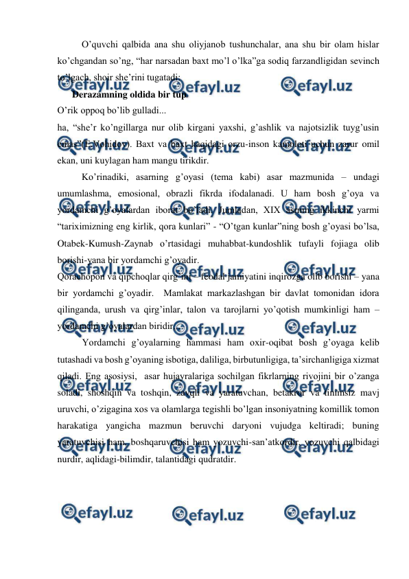 
 
 
O’quvchi qalbida ana shu oliyjanob tushunchalar, ana shu bir olam hislar 
ko’chgandan so’ng, “har narsadan baxt mo’l o’lka”ga sodiq farzandligidan sevinch 
to’lgach, shoir she’rini tugatadi: 
Derazamning oldida bir tup 
O’rik oppoq bo’lib gulladi... 
ha, “she’r ko’ngillarga nur olib kirgani yaxshi, g’ashlik va najotsizlik tuyg’usin 
emas”(E.Vohidov). Baxt va baxt haqidagi orzu-inson kamoloti uchun zarur omil 
ekan, uni kuylagan ham mangu tirikdir. 
 
Ko’rinadiki, asarning g’oyasi (tema kabi) asar mazmunida – undagi 
umumlashma, emosional, obrazli fikrda ifodalanadi. U ham bosh g’oya va 
yordamchi g’oyalardan iborat bo’ladi. Jumladan, XIX asrning ikkinchi yarmi 
“tariximizning eng kirlik, qora kunlari” - “O’tgan kunlar”ning bosh g’oyasi bo’lsa, 
Otabek-Kumush-Zaynab o’rtasidagi muhabbat-kundoshlik tufayli fojiaga olib 
borishi-yana bir yordamchi g’oyadir. 
Qorachopon va qipchoqlar qirg’ini – feodal jamiyatini inqirozga olib borishi – yana 
bir yordamchi g’oyadir.  Mamlakat markazlashgan bir davlat tomonidan idora 
qilinganda, urush va qirg’inlar, talon va tarojlarni yo’qotish mumkinligi ham – 
yordamchi g’oyalardan biridir... 
Yordamchi g’oyalarning hammasi ham oxir-oqibat bosh g’oyaga kelib 
tutashadi va bosh g’oyaning isbotiga, daliliga, birbutunligiga, ta’sirchanligiga xizmat 
qiladi. Eng asosiysi,  asar hujayralariga sochilgan fikrlarning rivojini bir o’zanga 
soladi, shoshqin va toshqin, zavqli va yaratuvchan, betakror va tinimsiz mavj 
uruvchi, o’zigagina xos va olamlarga tegishli bo’lgan insoniyatning komillik tomon 
harakatiga yangicha mazmun beruvchi daryoni vujudga keltiradi; buning 
yaratuvchisi ham, boshqaruvchisi ham yozuvchi-san’atkordir, yozuvchi qalbidagi 
nurdir, aqlidagi-bilimdir, talantidagi qudratdir. 
 
