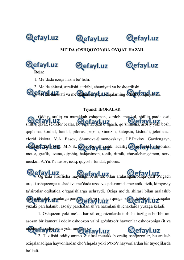  
 
 
 
 
 
ME’DA (OSHQOZON)DA OVQAT HAZMI. 
 
 
Reja: 
1. Me’dada oziqa hazm bo‘lishi.  
2. Me’da shirasi, ajralishi, tarkibi, ahamiyati va boshqarilishi. 
3. Me’da harakati va me’dadan ichakga oziqalarning o‘tish qonuniyatlari. 
 
Tiyanch IBORALAR. 
 Oddiy, oraliq va murakkab oshqozon, zardob, muskul, shilliq parda osti, 
shilliq qavat, sekretor bezlar, ko‘r xalta, qizil o‘ngach, qo‘shimcha, asosiy yoki bosh, 
qoplama, kordial, fundal, pilorus, pepsin, ximozin, katepsin, kislotali, jelotinaza, 
xlorid kislota, V.A, Basov, Shumova-Simonovskaya, I.P.Pavlov, Gaydengayn, 
reflektor, kimyoviy, M.N.S., retseptor, simpatik, adashgan, proteolitik, lipolitik, 
motor, grafik, uzuna, qiyshiq, halqasimon, tonik, ritmik, chuvalchangsimon, nerv, 
muskul, A.Yu.Yunusov, issiq, quyosh. fundal, pilorus. 
 
 Og‘izda atroflicha maydalanib, so‘lak bilan aralashgan oziqa qizil o‘ngach 
orqali oshqozonga tushadi va me’dada uzoq vaqt davomida mexanik, fizik, kimyoviy 
ta’sirotlar oqibatida o‘zgarishlarga uchraydi. Oziqa me’da shirasi bilan aralashib 
ayrim tarkibiy qismlarga parchalanadi va qisman qonga so‘riladi. Me’dada oziqalar 
yuzaki parchalanib, asosiy parchalanish va hazmlanish ichaklarda yuzaga keladi.  
 1. Oshqozon yoki me’da har xil organizmlarda turlicha tuzilgan bo‘lib, uni 
asosan bir kamerali oddiy oshqozon ya’ni go‘shtxo‘r hayvonlar oshqozoniga (it va 
mushuklar oshqozoni yoki me’dasi); 
 2. Tuzilishi oddiy ammo vazifasi murakkab oraliq oshqozonlar, bu aralash 
oziqalanadigan hayvonlardan cho‘chqada yoki o‘txo‘r hayvonlardan bir tuyoqlilarda 
bo‘ladi. 
