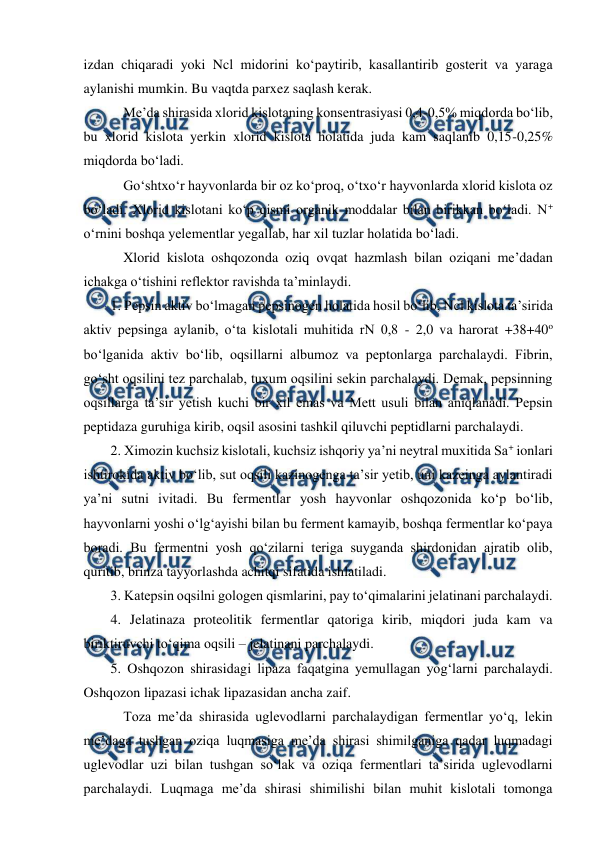  
 
izdan chiqaradi yoki Ncl midorini ko‘paytirib, kasallantirib gosterit va yaraga 
aylanishi mumkin. Bu vaqtda parxez saqlash kerak. 
 Me’da shirasida xlorid kislotaning konsentrasiyasi 0,4-0,5% miqdorda bo‘lib, 
bu xlorid kislota yerkin xlorid kislota holatida juda kam saqlanib 0,15-0,25% 
miqdorda bo‘ladi. 
 Go‘shtxo‘r hayvonlarda bir oz ko‘proq, o‘txo‘r hayvonlarda xlorid kislota oz 
bo‘ladi. Xlorid kislotani ko‘p qismi organik moddalar bilan birikkan bo‘ladi. N+ 
o‘rnini boshqa yelementlar yegallab, har xil tuzlar holatida bo‘ladi. 
 Xlorid kislota oshqozonda oziq ovqat hazmlash bilan oziqani me’dadan 
ichakga o‘tishini reflektor ravishda ta’minlaydi. 
1. Pepsin aktiv bo‘lmagan pepsinogen holatida hosil bo‘lib, Ncl kislota ta’sirida 
aktiv pepsinga aylanib, o‘ta kislotali muhitida rN 0,8 - 2,0 va harorat +38+40o 
bo‘lganida aktiv bo‘lib, oqsillarni albumoz va peptonlarga parchalaydi. Fibrin, 
go‘sht oqsilini tez parchalab, tuxum oqsilini sekin parchalaydi. Demak, pepsinning 
oqsillarga ta’sir yetish kuchi bir xil emas va Mett usuli bilan aniqlanadi. Pepsin 
peptidaza guruhiga kirib, oqsil asosini tashkil qiluvchi peptidlarni parchalaydi.  
2. Ximozin kuchsiz kislotali, kuchsiz ishqoriy ya’ni neytral muxitida Sa+ ionlari 
ishtirokida aktiv bo‘lib, sut oqsili kazinogenga ta’sir yetib, uni kazeinga aylantiradi 
ya’ni sutni ivitadi. Bu fermentlar yosh hayvonlar oshqozonida ko‘p bo‘lib, 
hayvonlarni yoshi o‘lg‘ayishi bilan bu ferment kamayib, boshqa fermentlar ko‘paya 
boradi. Bu fermentni yosh qo‘zilarni teriga suyganda shirdonidan ajratib olib, 
quritib, brinza tayyorlashda achitqi sifatida ishlatiladi.  
3. Katepsin oqsilni gologen qismlarini, pay to‘qimalarini jelatinani parchalaydi.  
4. Jelatinaza proteolitik fermentlar qatoriga kirib, miqdori juda kam va 
biriktiruvchi to‘qima oqsili – jelatinani parchalaydi.  
5. Oshqozon shirasidagi lipaza faqatgina yemullagan yog‘larni parchalaydi. 
Oshqozon lipazasi ichak lipazasidan ancha zaif. 
 Toza me’da shirasida uglevodlarni parchalaydigan fermentlar yo‘q, lekin 
me’daga tushgan oziqa luqmasiga me’da shirasi shimilganiga qadar luqmadagi 
uglevodlar uzi bilan tushgan so‘lak va oziqa fermentlari ta’sirida uglevodlarni 
parchalaydi. Luqmaga me’da shirasi shimilishi bilan muhit kislotali tomonga 

