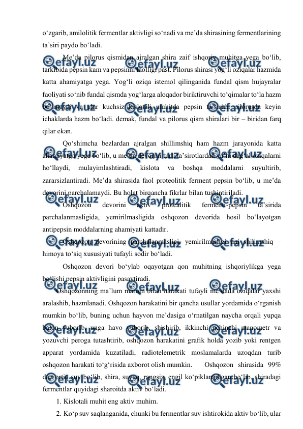  
 
o‘zgarib, amilolitik fermentlar aktivligi so‘nadi va me’da shirasining fermentlarining 
ta’siri paydo bo‘ladi. 
 Me’da pilorus qismidan ajralgan shira zaif ishqoriy muhitga yega bo‘lib, 
tarkibida pepsin kam va pepsinni faolligi past. Pilorus shirasi yog‘li oziqalar hazmida 
katta ahamiyatga yega. Yog‘li oziqa istemol qilinganida fundal qism hujayralar 
faoliyati so‘nib fundal qismda yog‘larga aloqador biriktiruvchi to‘qimalar to‘la hazm 
bo‘lmaydi va ular kuchsiz kislotali muhitda pepsin ta’sirida pilorusda keyin 
ichaklarda hazm bo‘ladi. demak, fundal va pilorus qism shiralari bir – biridan farq 
qilar ekan.  
 Qo‘shimcha bezlardan ajralgan shillimshiq ham hazm jarayonida katta 
ahamiyatga yega bo‘lib, u me’da devorini turli ta’sirotlardan ya’ni dag‘al oziqalarni 
ho‘llaydi, 
mulayimlashtiradi, 
kislota 
va 
boshqa 
moddalarni 
suyultirib, 
zararsizlantiradi. Me’da shirasida faol proteolitik ferment pepsin bo‘lib, u me’da 
devorini parchalamaydi. Bu holat birqancha fikrlar bilan tushintiriladi.  
 Oshqozon 
devorini 
aktiv 
protealitik 
fermenti-pepsin 
ta’sirida 
parchalanmasligida, yemirilmasligida oshqozon devorida hosil bo‘layotgan 
antipepsin moddalarning ahamiyati kattadir.  
 Oshqozon devorining parchalanmasligi, yemirilmasligi uni shilimshiq – 
himoya to‘siq xususiyati tufayli sodir bo‘ladi.  
 Oshqozon devori bo‘ylab oqayotgan qon muhitning ishqoriylikga yega 
bo‘lishi pepsin aktivligini pasaytiradi.  
Oshqozonning ma’lum marom bilan harakati tufayli me’dada oziqalar yaxshi 
aralashib, hazmlanadi. Oshqozon harakatini bir qancha usullar yordamida o‘rganish 
mumkin bo‘lib, buning uchun hayvon me’dasiga o‘rnatilgan naycha orqali yupqa 
balon yuborib, unga havo yuborib, shishirib, ikkinchi uchinchi manometr va 
yozuvchi peroga tutashtirib, oshqozon harakatini grafik holda yozib yoki rentgen 
apparat yordamida kuzatiladi, radiotelemetrik moslamalarda uzoqdan turib 
oshqozon harakati to‘g‘risida axborot olish mumkin. 
Oshqozon shirasida 99% 
dan ortiq suv bo‘lib, shira, suyuq, rangsiz, engil ko‘piklanadigan bo‘lib, shiradagi 
fermentlar quyidagi sharoitda aktiv bo‘ladi.  
1. Kislotali muhit eng aktiv muhim. 
2. Ko‘p suv saqlanganida, chunki bu fermentlar suv ishtirokida aktiv bo‘lib, ular 
