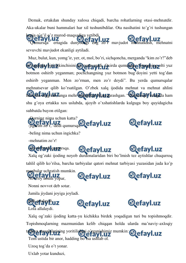  
 
  Demak, ertakdan shunday xulosa chiqadi, barcha rohatlarning otasi-mehnatdir. 
Aka-ukalar buni hammalari har xil tushunibdilar. Ota nasihatini to’g’ri tushungan 
kenja o’g’il o’z murod-maqsadiga yetibdi.  
  “Qumursqa” ertagida dunyodagi eng zo’r mavjudot mehnatkash, mehnatni 
sevuvchi mavjudot ekanligi aytiladi. 
  Muz, bulut, kun, yomg’ir, yer, ot, mol, bo’ri, sichqoncha, merganda “kim zo’r?”deb 
so’raganda, biri ikkinchisini ko’rsataveradi. Oxirda qumursqa: “otangning olti yuz 
botmon oshirib yeganman; pochchangning yuz botmon bug’doyini yetti tog’dan 
oshirib yeganman. Men zo’rman, men zo’r deydi”. Bu yerda qumursqalar 
mehnatsevar qilib ko’rsatilgan. O’zbek xalq ijodida mehnat va mehnat ahlini 
hamisha ulug’lab, unga mehr-muhabbat bilan qarashgan. “Qumursqa” ertagida ham 
shu g’oya ertakka xos uslubda, ajoyib o’xshatishlarda kulguga boy quyidagicha 
suhbatda bayon etilgan:  
  -Qorning nima uchun katta?  
  -jigarim zo’r, -dedi qumursqa.  
  -beling nima uchun ingichka?  
  -mehnatim zo’r!  
  –javob berdi qumursqa.  
  Xalq og’zaki ijoding noyob durdonalaridan biri bo’lmish tez aytishlar chuqurroq 
tahlil qilib ko’rilsa, barcha tarbiyalar qatori mehnat tarbiyasi yuzasidan juda ko’p 
manbalar uchratish mumkin.  
  Novvoy nonni yopar,  
  Nonni novvot deb sotar.  
  Jamila jiydani joyiga joyladi.  
  Soli arralaydi,  
  Lola allalaydi.  
  Xalq og’zaki ijoding katta-yu kichikka birdek yoqadigan turi bu topishmoqdir. 
Topishmoqlarning mazmunidan kelib chiqqan holda ularda ma’naviy-axloqiy 
tarbiya masalalarining yoritilishini o’rganishimiz mumkin:  
  Tom ustida bir anor, hadding bo’lsa ushlab ol.  
  Uzoq tog’da o’t yonar.  
  Uxlab yotar kunduzi,  
