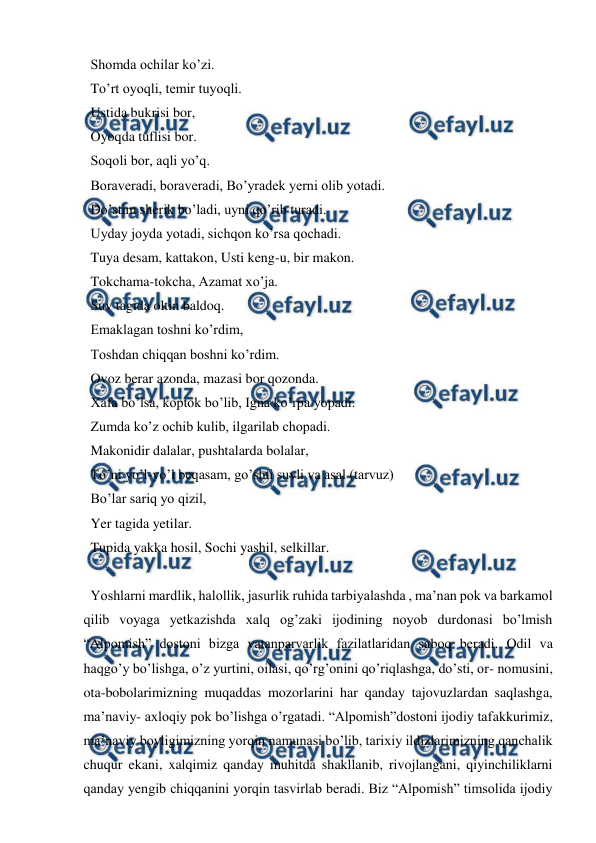  
 
  Shomda ochilar ko’zi.  
  To’rt oyoqli, temir tuyoqli.  
  Ustida bukrisi bor,  
  Oyoqda tuflisi bor.  
  Soqoli bor, aqli yo’q.  
  Boraveradi, boraveradi, Bo’yradek yerni olib yotadi. 
  Do’stim sherik bo’ladi, uyni qo’rib turadi.  
  Uyday joyda yotadi, sichqon ko’rsa qochadi.  
  Tuya desam, kattakon, Usti keng-u, bir makon.  
  Tokchama-tokcha, Azamat xo’ja.  
  Suv tagida oltin baldoq.  
  Emaklagan toshni ko’rdim,  
  Toshdan chiqqan boshni ko’rdim.  
  Ovoz berar azonda, mazasi bor qozonda.  
  Xafa bo’lsa, koptok bo’lib, Igna ko’rpa yopadi.  
  Zumda ko’z ochib kulib, ilgarilab chopadi.  
  Makonidir dalalar, pushtalarda bolalar,  
  To’ni yo’l-yo’l beqasam, go’shti suvli va asal (tarvuz)  
  Bo’lar sariq yo qizil,  
  Yer tagida yetilar.  
  Tupida yakka hosil, Sochi yashil, selkillar.  
 
  Yoshlarni mardlik, halollik, jasurlik ruhida tarbiyalashda , ma’nan pok va barkamol 
qilib voyaga yetkazishda xalq og’zaki ijodining noyob durdonasi bo’lmish 
“Alpomish” dostoni bizga vatanparvarlik fazilatlaridan saboq beradi. Odil va 
haqgo’y bo’lishga, o’z yurtini, oilasi, qo’rg’onini qo’riqlashga, do’sti, or- nomusini, 
ota-bobolarimizning muqaddas mozorlarini har qanday tajovuzlardan saqlashga, 
ma’naviy- axloqiy pok bo’lishga o’rgatadi. “Alpomish”dostoni ijodiy tafakkurimiz, 
ma’naviy boyligimizning yorqin namunasi bo’lib, tarixiy ildizlarimizning qanchalik 
chuqur ekani, xalqimiz qanday muhitda shakllanib, rivojlangani, qiyinchiliklarni 
qanday yengib chiqqanini yorqin tasvirlab beradi. Biz “Alpomish” timsolida ijodiy 
