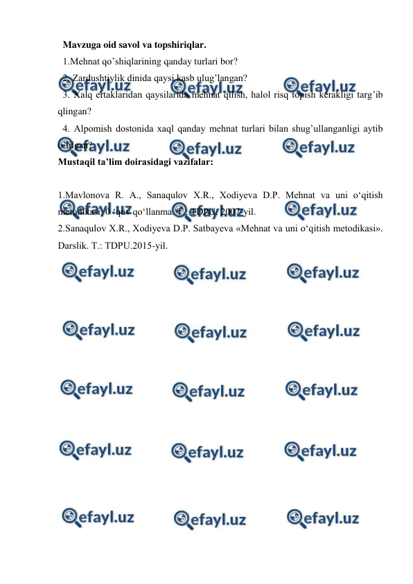  
 
  Mavzuga oid savol va topshiriqlar. 
  1.Mehnat qo’shiqlarining qanday turlari bor?  
  2. Zardushtiylik dinida qaysi kasb ulug’langan?  
  3. Xalq ertaklaridan qaysilarida mehnat qilish, halol risq topish kerakligi targ’ib 
qlingan?  
  4. Alpomish dostonida xaql qanday mehnat turlari bilan shug’ullanganligi aytib 
o’tilgan? 
Mustaqil ta’lim doirasidagi vazifalar: 
 
1.Mavlonova R. A., Sanaqulov X.R., Xodiyeva D.P. Mehnat va uni o‘qitish 
metodikasi. 0 ‘quv qo‘llanma. Т.; TDPU. 2007-yil. 
2.Sanaqulov X.R., Xodiyeva D.P. Satbayeva «Mehnat va uni o‘qitish metodikasi». 
Darslik. Т.: TDPU.2015-yil. 
 
