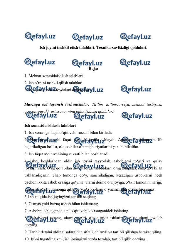  
 
 
 
 
 
Ish joyini tashkil etish talablari. Texnika xavfsizligi qoidalari. 
 
 
Reja: 
1. Mehnat xonasidaishlash talablari.  
2. Ish o’rnini tashkil qilish talablari.  
3. Ish qurollaridan foydalanish qoidalari. 
 
Mavzuga oid tayanch tushunchalar: Ta’lim, ta’lim-tarbiya, mehnat tarbiyasi, 
qog’oz, qaychi, ustaxona, nina bilan ishlash qoidalari. 
 
Ish xonasida ishlash talablari  
1. Ish xonasiga faqat o‘qituvchi ruxsati bilan kiriladi.  
2. Har bir o‘quvchi faqat o‘z ish joyida ishlaydi. Agarda ish jamoa bo‘lib 
bajariladigan bo‘lsa, o‘quvchilar o‘z majburiyatlarini yaxshi biladilar.  
3. Ish faqat o‘qituvchining ruxsati bilan boshlanadi.  
4. Ishni boshlashdan oldin ish joyini tayyorlab, asboblarni to‘g‘ri va qulay 
joylashtirish: O‘ng qo‘l bilan ushlanadigan asboblarni o‘ng tomonga, chap qo‘l bilan 
ushlanadiganini chap tomonga qo‘y, sanchiladigan, kesadigan asboblarni hech 
qachon ikkita asbob orasiga qo‘yma, ularni doimo o‘z joyiga, o‘tkir tomonini narigi, 
dastasini o‘zing tomonga qilib qo‘y. Asboblarni o‘ynama, ular o‘yinchoq emas.  
5.I sh vaqtida ish joyingizni tartibli saqlang.  
6. O‘tmas yoki buzuq asbob bilan ishlamang.  
7. Asbobni ishlatganda, uni o‘qituvchi ko‘rsatganidek ishlating.  
8. Asboblarni asrang, ularni to‘g‘ri, o‘z o‘rnida ishlating, so‘ng ularni tozalab 
qo‘ying.  
9. Har bir detalni oldingi safargidan sifatli, chiroyli va tartibli qilishga harakat qiling.  
10. Ishni tugatdingizmi, ish joyingizni tezda tozalab, tartibli qilib qo‘ying.  
