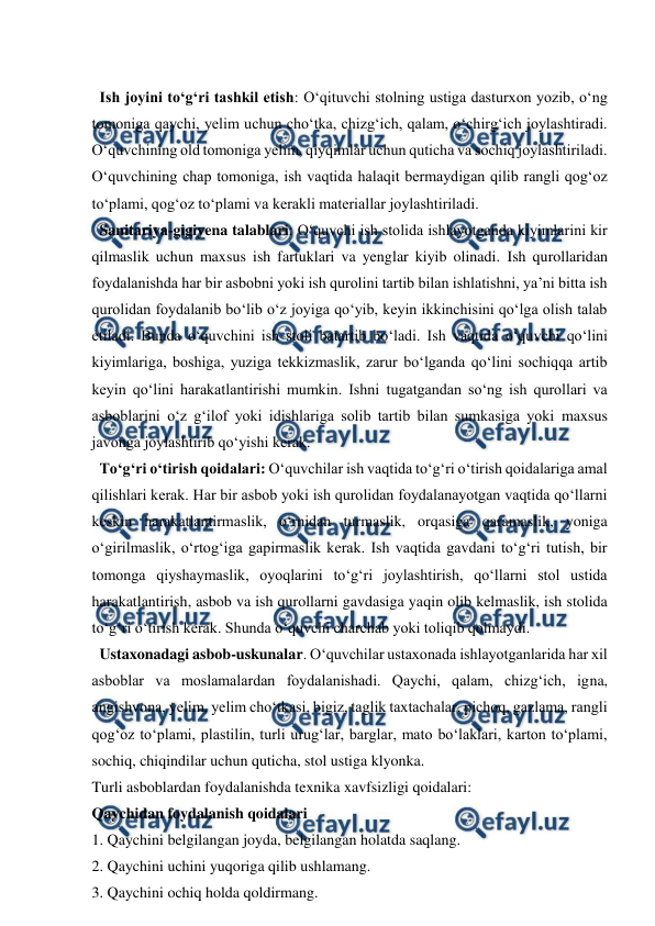  
 
 
  Ish joyini to‘g‘ri tashkil etish: O‘qituvchi stolning ustiga dasturxon yozib, o‘ng 
tomoniga qaychi, yelim uchun cho‘tka, chizg‘ich, qalam, o‘chirg‘ich joylashtiradi. 
O‘quvchining old tomoniga yelim, qiyqimlar uchun quticha va sochiq joylashtiriladi. 
O‘quvchining chap tomoniga, ish vaqtida halaqit bermaydigan qilib rangli qog‘oz 
to‘plami, qog‘oz to‘plami va kerakli materiallar joylashtiriladi. 
  Sanitariya-gigiyena talablari: O‘quvchi ish stolida ishlayotganda kiyimlarini kir 
qilmaslik uchun maxsus ish fartuklari va yenglar kiyib olinadi. Ish qurollaridan 
foydalanishda har bir asbobni yoki ish qurolini tartib bilan ishlatishni, ya’ni bitta ish 
qurolidan foydalanib bo‘lib o‘z joyiga qo‘yib, keyin ikkinchisini qo‘lga olish talab 
etiladi. Bunda o‘quvchini ish stoli batartib bo‘ladi. Ish vaqtida o‘quvchi qo‘lini 
kiyimlariga, boshiga, yuziga tekkizmaslik, zarur bo‘lganda qo‘lini sochiqqa artib 
keyin qo‘lini harakatlantirishi mumkin. Ishni tugatgandan so‘ng ish qurollari va 
asboblarini o‘z g‘ilof yoki idishlariga solib tartib bilan sumkasiga yoki maxsus 
javonga joylashtirib qo‘yishi kerak.  
  To‘g‘ri o‘tirish qoidalari: O‘quvchilar ish vaqtida to‘g‘ri o‘tirish qoidalariga amal 
qilishlari kerak. Har bir asbob yoki ish qurolidan foydalanayotgan vaqtida qo‘llarni 
keskin harakatlantirmaslik, o‘rnidan turmaslik, orqasiga qaramaslik, yoniga 
o‘girilmaslik, o‘rtog‘iga gapirmaslik kerak. Ish vaqtida gavdani to‘g‘ri tutish, bir 
tomonga qiyshaymaslik, oyoqlarini to‘g‘ri joylashtirish, qo‘llarni stol ustida 
harakatlantirish, asbob va ish qurollarni gavdasiga yaqin olib kelmaslik, ish stolida 
to‘g‘ri o‘tirish kerak. Shunda o‘quvchi charchab yoki toliqib qolmaydi.  
  Ustaxonadagi asbob-uskunalar. O‘quvchilar ustaxonada ishlayotganlarida har xil 
asboblar va moslamalardan foydalanishadi. Qaychi, qalam, chizg‘ich, igna, 
angishvona, yelim, yelim cho‘tkasi, bigiz, taglik taxtachalar, pichoq, gazlama, rangli 
qog‘oz to‘plami, plastilin, turli urug‘lar, barglar, mato bo‘laklari, karton to‘plami, 
sochiq, chiqindilar uchun quticha, stol ustiga klyonka.  
Turli asboblardan foydalanishda texnika xavfsizligi qoidalari: 
Qaychidan foydalanish qoidalari 
1. Qaychini belgilangan joyda, belgilangan holatda saqlang.  
2. Qaychini uchini yuqoriga qilib ushlamang.  
3. Qaychini ochiq holda qoldirmang.  
