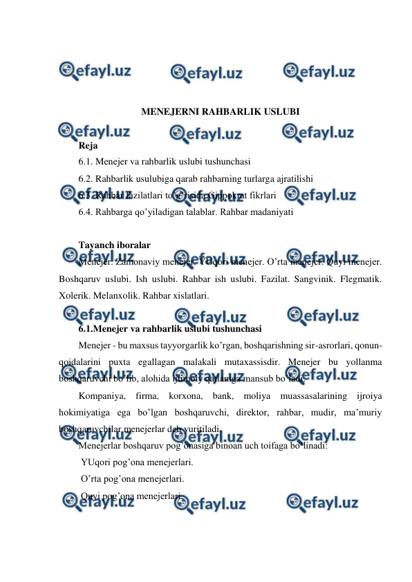  
 
 
 
 
 
MENEJERNI RAHBARLIK USLUBI 
 
Reja 
6.1. Menejer va rahbarlik uslubi tushunchasi 
6.2. Rahbarlik usulubiga qarab rahbarning turlarga ajratilishi 
6.3. Rahbar fazilatlari to’g’risida Gippokrat fikrlari 
6.4. Rahbarga qo’yiladigan talablar. Rahbar madaniyati 
 
Tayanch iboralar 
Menejer. Zamonaviy menejer. YUqori menejer. O’rta menejer. Quyi menejer. 
Boshqaruv uslubi. Ish uslubi. Rahbar ish uslubi. Fazilat. Sangvinik. Flegmatik. 
Xolerik. Melanxolik. Rahbar xislatlari.  
 
6.1.Menejer va rahbarlik uslubi tushunchasi 
Menejer - bu maxsus tayyorgarlik ko’rgan, boshqarishning sir-asrorlari, qonun-
qoidalarini puxta egallagan malakali mutaxassisdir. Menejer bu yollanma 
boshqaruvchi bo’lib, alohida ijtimoiy qatlamga mansub bo’ladi. 
Kompaniya, firma, korxona, bank, moliya muassasalarining ijroiya 
hokimiyatiga ega bo’lgan boshqaruvchi, direktor, rahbar, mudir, ma’muriy 
boshqaruvchilar menejerlar deb yuritiladi. 
Menejerlar boshqaruv pog’onasiga binoan uch toifaga bo’linadi: 
 YUqori pog’ona menejerlari. 
 O’rta pog’ona menejerlari. 
 Quyi pog’ona menejerlari. 
