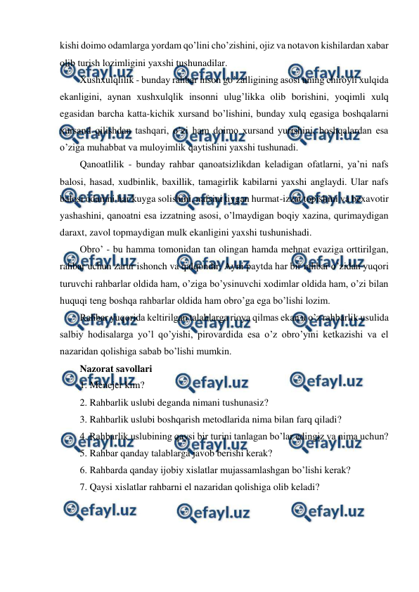  
 
kishi doimo odamlarga yordam qo’lini cho’zishini, ojiz va notavon kishilardan xabar 
olib turish lozimligini yaxshi tushunadilar. 
Xushxulqlilik - bunday rahbar inson go’zalligining asosi uning chiroyli xulqida 
ekanligini, aynan xushxulqlik insonni ulug’likka olib borishini, yoqimli xulq 
egasidan barcha katta-kichik xursand bo’lishini, bunday xulq egasiga boshqalarni 
xursand qilishdan tashqari, o’zi ham doimo xursand yurishini, boshqalardan esa 
o’ziga muhabbat va muloyimlik qaytishini yaxshi tushunadi. 
Qanoatlilik - bunday rahbar qanoatsizlikdan keladigan ofatlarni, ya’ni nafs 
balosi, hasad, xudbinlik, baxillik, tamagirlik kabilarni yaxshi anglaydi. Ular nafs 
balosi odamni har kuyga solishini, nafsini tiygan hurmat-izzat topishini va bexavotir 
yashashini, qanoatni esa izzatning asosi, o’lmaydigan boqiy xazina, qurimaydigan 
daraxt, zavol topmaydigan mulk ekanligini yaxshi tushunishadi. 
Obro’ - bu hamma tomonidan tan olingan hamda mehnat evaziga orttirilgan, 
rahbar uchun zarur ishonch va qalqondir. Ayni paytda har bir rahbar o’zidan yuqori 
turuvchi rahbarlar oldida ham, o’ziga bo’ysinuvchi xodimlar oldida ham, o’zi bilan 
huquqi teng boshqa rahbarlar oldida ham obro’ga ega bo’lishi lozim. 
Rahbar yuqorida keltirilgan talablarga rioya qilmas ekan u o’z rahbarlik usulida 
salbiy hodisalarga yo’l qo’yishi, pirovardida esa o’z obro’yini ketkazishi va el 
nazaridan qolishiga sabab bo’lishi mumkin.  
Nazorat savollari 
1. Menejer kim? 
2. Rahbarlik uslubi deganda nimani tushunasiz? 
3. Rahbarlik uslubi boshqarish metodlarida nima bilan farq qiladi? 
4. Rahbarlik uslubining qaysi bir turini tanlagan bo’lar edingiz va nima uchun? 
5. Rahbar qanday talablarga javob berishi kerak? 
6. Rahbarda qanday ijobiy xislatlar mujassamlashgan bo’lishi kerak? 
7. Qaysi xislatlar rahbarni el nazaridan qolishiga olib keladi?  
 
