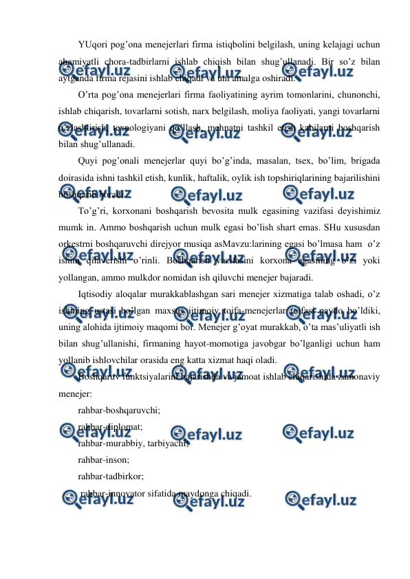  
 
YUqori pog’ona menejerlari firma istiqbolini belgilash, uning kelajagi uchun 
ahamiyatli chora-tadbirlarni ishlab chiqish bilan shug’ullanadi. Bir so’z bilan 
aytganda firma rejasini ishlab chiqadi va uni amalga oshiradi. 
O’rta pog’ona menejerlari firma faoliyatining ayrim tomonlarini, chunonchi, 
ishlab chiqarish, tovarlarni sotish, narx belgilash, moliya faoliyati, yangi tovarlarni 
o’zlashtirish, texnologiyani qo’llash, mehnatni tashkil etish kabilarni boshqarish 
bilan shug’ullanadi. 
Quyi pog’onali menejerlar quyi bo’g’inda, masalan, tsex, bo’lim, brigada 
doirasida ishni tashkil etish, kunlik, haftalik, oylik ish topshiriqlarining bajarilishini 
boshqarib boradi. 
To’g’ri, korxonani boshqarish bevosita mulk egasining vazifasi deyishimiz 
mumk in. Ammo boshqarish uchun mulk egasi bo’lish shart emas. SHu xususdan 
orkestrni boshqaruvchi direjyor musiqa asMavzu:larining egasi bo’lmasa ham  o’z 
ishini qilaverishi o’rinli. Boshqarish vazifasini korxona egasining o’zi yoki 
yollangan, ammo mulkdor nomidan ish qiluvchi menejer bajaradi. 
Iqtisodiy aloqalar murakkablashgan sari menejer xizmatiga talab oshadi, o’z 
ishining ustasi bo’lgan maxsus ijtimoiy toifa-menejerlar toifasi paydo bo’ldiki, 
uning alohida ijtimoiy maqomi bor. Menejer g’oyat murakkab, o’ta mas’uliyatli ish 
bilan shug’ullanishi, firmaning hayot-momotiga javobgar bo’lganligi uchun ham 
yollanib ishlovchilar orasida eng katta xizmat haqi oladi. 
Boshqaruv funktsiyalarini bajarishda va jamoat ishlab chiqarishida zamonaviy 
menejer: 
rahbar-boshqaruvchi; 
rahbar-diplomat; 
rahbar-murabbiy, tarbiyachi; 
rahbar-inson; 
rahbar-tadbirkor; 
 rahbar-innovator sifatida maydonga chiqadi. 
