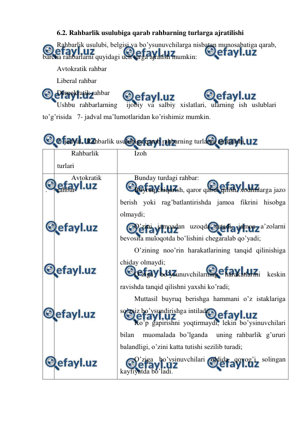  
 
6.2. Rahbarlik usulubiga qarab rahbarning turlarga ajratilishi 
Rahbarlik usulubi, belgisi va bo’ysunuvchilarga nisbatan munosabatiga qarab, 
barcha rahbarlarni quyidagi uch turga ajratish mumkin:  
Avtokratik rahbar 
Liberal rahbar 
Demokratik rahbar  
Ushbu rahbarlarning  ijobiy va salbiy xislatlari, ularning ish uslublari  
to’g’risida   7- jadval ma’lumotlaridan ko’rishimiz mumkin. 
 
7- jadval.  Rahbarlik usulubiga qarab rahbarning turlarga ajratilishi 
№ Rahbarlik 
turlari  
Izoh 
1
.  
Avtokratik 
rahbar 
Bunday turdagi rahbar: 
Buyruq chiqarish, qaror qabul qilish, xodimlarga jazo 
berish yoki rag’batlantirishda jamoa fikrini hisobga 
olmaydi; 
O’zini jamoadan uzoqda tutadi, jamoa a’zolarni 
bevosita muloqotda bo’lishini chegaralab qo’yadi; 
O’zining noo’rin harakatlarining tanqid qilinishiga 
chiday olmaydi; 
O’ziga bo’ysunuvchilarning harakatlarini keskin 
ravishda tanqid qilishni yaxshi ko’radi; 
Muttasil buyruq berishga hammani o’z istaklariga 
so’zsiz bo’ysundirishga intiladi; 
Ko’p gapirishni yoqtirmaydi, lekin bo’ysinuvchilari 
bilan  muomalada bo’lganda  uning rahbarlik g’ururi 
balandligi, o’zini katta tutishi sezilib turadi; 
O’ziga bo’ysinuvchilari oldida qovog’i solingan 
kayfiyatda bo’ladi. 
