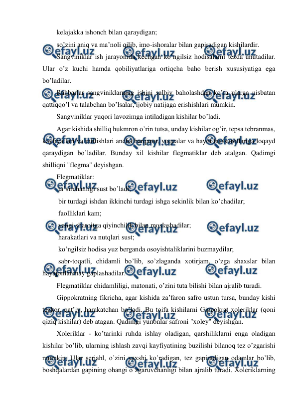  
 
kelajakka ishonch bilan qaraydigan; 
so’zini aniq va ma’noli qilib, imo-ishoralar bilan gapiradigan kishilardir. 
Sangviniklar ish jarayonida kechgan ko’ngilsiz hodisalarni tezda unutadilar. 
Ular o’z kuchi hamda qobiliyatlariga ortiqcha baho berish xususiyatiga ega 
bo’ladilar. 
Rahbarlar sangviniklarning ishini salbiy baholashdan ko’ra ularga nisbatan 
qattiqqo’l va talabchan bo’lsalar, ijobiy natijaga erishishlari mumkin. 
Sangviniklar yuqori lavozimga intiladigan kishilar bo’ladi. 
Agar kishida shilliq hukmron o’rin tutsa, unday kishilar og’ir, tepsa tebranmas, 
kayfiyatlari va intilishlari ancha barqaror, voqealar va hayot taassurotlariga loqayd 
qaraydigan bo’ladilar. Bunday xil kishilar flegmatiklar deb atalgan. Qadimgi 
shilliqni "flegma" deyishgan. 
Flegmatiklar: 
 ta’sirchanligi sust bo’ladi; 
 bir turdagi ishdan ikkinchi turdagi ishga sekinlik bilan ko’chadilar; 
 faolliklari kam; 
 yangi sharoitga qiyinchilik bilan moslashadilar; 
 harakatlari va nutqlari sust; 
 ko’ngilsiz hodisa yuz berganda osoyishtaliklarini buzmaydilar; 
 sabr-toqatli, chidamli bo’lib, so’zlaganda xotirjam, o’zga shaxslar bilan 
hayajonlanmay gaplashadilar. 
Flegmatiklar chidamliligi, matonati, o’zini tuta bilishi bilan ajralib turadi. 
Gippokratning fikricha, agar kishida za’faron safro ustun tursa, bunday kishi 
tezkor, qat’iy, harakatchan bo’ladi. Bu toifa kishilarni Gippokrat xoleriklar (qoni 
qiziq kishilar) deb atagan. Qadimgi yunonlar safroni "xoley" deyishgan.  
Xoleriklar - ko’tarinki ruhda ishlay oladigan, qarshiliklarni enga oladigan 
kishilar bo’lib, ularning ishlash zavqi kayfiyatining buzilishi bilanoq tez o’zgarishi 
mumkin. Ular serjahl, o’zini yaxshi ko’radigan, tez gapiradigan odamlar bo’lib, 
boshqalardan gapining ohangi o’zgaruvchanligi bilan ajralib turadi. Xoleriklarning 
