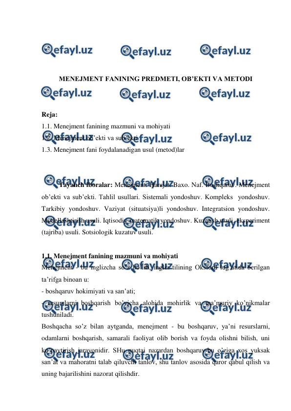  
 
 
 
 
 
MENEJMENT FANINING PREDMETI, OB’EKTI VA METODI 
 
 
Reja: 
1.1. Menejment fanining mazmuni va mohiyati 
1.2. Menejment ob’ekti va sub’ekti 
1.3. Menejment fani foydalanadigan usul (metod)lar 
 
 
Tayanch iboralar: Menejment. Harajat. Baxo. Naf. Boshqaruv. Menejment 
ob’ekti va sub’ekti. Tahlil usullari. Sistemali yondoshuv. Kompleks  yondoshuv. 
Tarkibiy yondoshuv. Vaziyat (situatsiya)li yondoshuv. Integratsion yondoshuv. 
Modellashtirish usuli. Iqtisodiy-matematik yondoshuv. Kuzatish usuli. eksperiment 
(tajriba) usuli. Sotsiologik kuzatuv usuli. 
 
1.1. Menejment fanining mazmuni va mohiyati  
Menejment - bu inglizcha so’z bo’lib, ingliz tilining Oksford lug’atida berilgan 
ta’rifga binoan u: 
- boshqaruv hokimiyati va san’ati;    
- resurslarni boshqarish bo’yicha alohida mohirlik va ma’muriy ko’nikmalar 
tushuniladi. 
Boshqacha so’z bilan aytganda, menejment - bu boshqaruv, ya’ni resurslarni, 
odamlarni boshqarish, samarali faoliyat olib borish va foyda olishni bilish, uni 
ko’paytirish jarayonidir. SHu nuqtai nazardan boshqaruv-bu o’ziga xos yuksak 
san’at va mahoratni talab qiluvchi tanlov, shu tanlov asosida qaror qabul qilish va 
uning bajarilishini nazorat qilishdir. 
