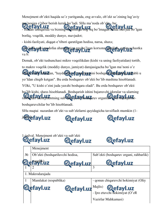  
 
Menejment ob’ekti haqida so’z yuritganda, eng avvalo, ob’ekt so’zining lug’aviy 
ma’nosiga e’tibor berish kerak bo’ladi. SHu ma’noda ob’ekt - bu: 
- bizdan tashqarida va bizning ongimizga bog’liq bo’lmagan holda mavjud bo’lgan 
borliq, voqelik, moddiy dunyo, mavjudot; 
- kishi-faoliyati, diqqat-e’tibori qaratilgan hodisa, narsa, shaxs; 
- xo’jalik yoki mudofaa ahamiyatiga ega bo’lgan korxona, qurilish, ayrim uchastka 
va b. 
Demak, ob’ekt tushunchasi mikro voqeilikdan (kishi va uning faoliyatidan) tortib, 
to makro voqelik (moddiy dunyo, jamiyat) darajasigacha bo’lgan ma’noni o’z 
ichiga oladi. Masalan, "haydovchi o’z mashinasini boshqara olmaganligi sababli u 
yo’ldan chiqib ketgan". Bu erda boshqaruv ob’ekti bo’lib mashina hisoblanadi. 
YOki, "U kishi o’zini juda yaxshi boshqara oladi". Bu erda boshqaruv ob’ekti 
bo’lib kishi, shaxs hisoblanadi. Boshqarish ishini bajaruvchi idoralar va ularning 
rahbarlari menejmentning sub’ekti, ya’ni boshqaruv organlari yoki menejerlar-
boshqaruvchilar bo’lib hisoblanadi.  
SHu nuqtai  nazardan ob’ekt va sub’ektlarni quyidagicha tavsiflash mumkin (1-
jadval). 
 
 
1-jadval. Menejment ob’ekti va sub’ekti 
 
 
Menejment 
№ 
Ob’ekti (boshqariluvchi hodisa, 
voqelik) 
Sub’ekti (boshqaruv organi, rahbarlik) 
1 
2 
3 
1. Makrodarajada 
1 
Mamlakat (respublika) 
- qonun chiqaruvchi hokimiyat (Oliy 
Majlis)  
- Ijro etuvchi hokimiyat (O’zR 
Vazirlar Mahkamasi) 
