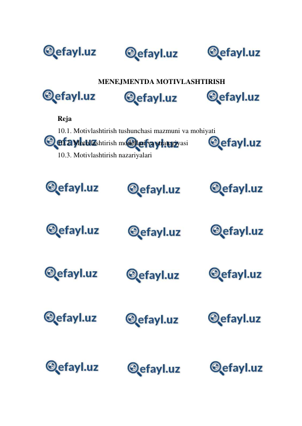  
 
 
 
 
 
MENEJMENTDA MOTIVLASHTIRISH 
 
 
Reja 
10.1. Motivlashtirish tushunchasi mazmuni va mohiyati 
10.2. Motivlashtirish modellari va strategiyasi 
10.3. Motivlashtirish nazariyalari 
 
 
 
 
 
 
 
 
 
 
 
 
 
 
 
 
 
 
 
