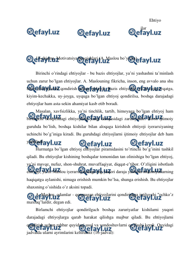  
 
Ehtiyo
jlar 
 
 
 
 
 
13-chizma. Motivatsiya bosqichlari (A. Maslou bo’yicha) 
 
Birinchi o’rindagi ehtiyojlar - bu bazis ehtiyojlar, ya’ni yashashni ta’minlash 
uchun zarur bo’lgan ehtiyojlar. A. Maslouning fikricha, inson, eng avvalo ana shu 
bazis ehtiyojlarini qondirish uchun ishlaydi. Bazis ehtiyojlar, ya’ni oziq-ovqatga, 
kiyim-kechakka, uy-joyga, uyquga bo’lgan ehtiyoj qondirilsa, boshqa darajadagi 
ehtiyojlar ham asta-sekin ahamiyat kasb etib boradi. 
Masalan, xavfsizlikka, ya’ni tinchlik, tartib, himoyaga bo’lgan ehtiyoj ham 
birlamchi bosqichdagi ehtiyojning yangi darajasidagi zaruriyatdir. Biron ijtimoiy 
guruhda bo’lish, boshqa kishilar bilan aloqaga kirishish ehtiyoji iyerarxiyaning 
uchinchi bo’g’iniga kiradi. Bu guruhdagi ehtiyojlarni ijtimoiy ehtiyojlar deb ham 
yuritiladi. 
Hurmatga bo’lgan ehtiyoj ehtiyojlar piramidasini to’rtinchi bo’g’inini tashkil 
qiladi. Bu ehtiyojlar kishining boshqalar tomonidan tan olinishiga bo’lgan ehtiyoj, 
ya’ni mavqe, nufuz, shon-shuhrat, muvaffaqiyat, diqqat-e’tibor. O’zligini isbotlash 
ehtiyoji, ya’ni Maslou iyerarxiyasidagi eng yuqori daraja yashirin imkoniyatlarning 
haqiqatga aylanishi, nimaga erishish mumkin bo’lsa, shunga erishish. Bu ehtiyojlar 
shaxsning o’sishida o’z aksini topadi. 
A. Maslou, odamlar - qonmagan ehtiyojlarini qondirishga intiluvchi "ochko’z 
maxluq"lardir, degan edi. 
Birlamchi ehtiyojlar qondirilgach boshqa zaruriyatlar kishilarni yuqori 
darajadagi ehtiyojlarga qarab harakat qilishga majbur qiladi. Bu ehtiyojlarni 
qondirish uchun rahbar quyidagi usul va yondoshuvlarni qo’llashi kerak. Quyidagi 
jadvalda ularni ayrimlarini keltiramiz (16-jadval): 
 
