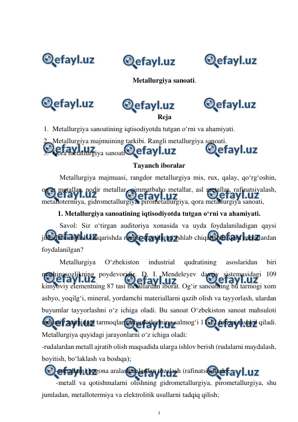  
1 
 
 
 
 
 
Metallurgiya sanoati. 
 
 
Reja 
1. Metallurgiya sanoatining iqtisodiyotda tutgan o‘rni va ahamiyati. 
2. Metallurgiya majmuining tarkibi. Rangli metallurgiya sanoati. 
3. Qora metallurgiya sanoati 
Tayanch iboralar 
Metallurgiya majmuasi, rangdor metallurgiya mis, rux, qalay, qo‘rg‘oshin, 
og‘ir metallar, nodir metallar, qimmatbaho metallar, asl metallar, rafinatsiyalash, 
metallotermiya, gidrometallurgiya, pirometallurgiya, qora metallurgiya sanoati,  
1. Metallurgiya sanoatining iqtisodiyotda tutgan o‘rni va ahamiyati. 
Savol: Siz o‘tirgan auditoriya xonasida va uyda foydalaniladigan qaysi 
jihozlarni ishlab chiqarishda rangli, qaysilarini ishlab chiqarishda qora metallardan 
foydalanilgan? 
Metallurgiya 
O‘zbekiston 
industrial 
qudratining 
asoslaridan 
biri 
mashinasozlikning poydevoridir. D. I. Mendeleyev davriy sistemasidagi 109 
kimyoviy elementning 87 tasi metallardan iborat. Og‘ir sanoatning bu tarmogi xom 
ashyo, yoqilg‘i, mineral, yordamchi materiallarni qazib olish va tayyorlash, ulardan 
buyumlar tayyorlashni o‘z ichiga oladi. Bu sanoat O‘zbekiston sanoat mahsuloti 
umumiy xajmidagi tarmoqlar mahsulotlarining salmog‘i 11-12 foizini tashkil qiladi. 
Metallurgiya quyidagi jarayonlarni o‘z ichiga oladi: 
-rudalardan metall ajratib olish maqsadida ularga ishlov berish (rudalarni maydalash, 
boyitish, bo‘laklash va boshqa); 
-metallarni begona aralashmalardan tozalash (rafinatsiyalash); 
-metall va qotishmalarni olishning gidrometallurgiya, pirometallurgiya, shu 
jumladan, metallotermiya va elektrolitik usullarni tadqiq qilish; 
