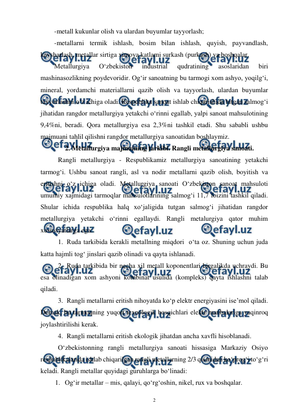  
2 
 
-metall kukunlar olish va ulardan buyumlar tayyorlash; 
-metallarni termik ishlash, bosim bilan ishlash, quyish, payvandlash, 
kavsharlash, metallar sirtiga ximoya katlami surkash (purkash) va boshqalar. 
Metallurgiya 
O‘zbekiston 
industrial 
qudratining 
asoslaridan 
biri 
mashinasozlikning poydevoridir. Og‘ir sanoatning bu tarmogi xom ashyo, yoqilg‘i, 
mineral, yordamchi materiallarni qazib olish va tayyorlash, ulardan buyumlar 
tayyorlashni o‘z ichiga oladi. Respublika sanoat ishlab chiqarishida tutgan salmog‘i 
jihatidan rangdor metallurgiya yetakchi o‘rinni egallab, yalpi sanoat mahsulotining 
9,4%ni, beradi. Qora metallurgiya esa 2,3%ni tashkil etadi. Shu sababli ushbu 
majmuani tahlil qilishni rangdor metallurgiya sanoatidan boshlaymiz. 
2. Metallurgiya majmuining tarkibi. Rangli metallurgiya sanoati. 
Rangli metallurgiya - Respublikamiz metallurgiya sanoatining yetakchi 
tarmog‘i. Ushbu sanoat rangli, asl va nodir metallarni qazib olish, boyitish va 
eritishni o‘z ichiga oladi. Metallurgiya sanoati O‘zbekiston sanoat mahsuloti 
umumiy xajmidagi tarmoqlar mahsulotlarining salmog‘i 11,7 foizini tashkil qiladi. 
Shular ichida respublika halq xo‘jaligida tutgan salmog‘i jihatidan rangdor 
metallurgiya yetakchi o‘rinni egallaydi. Rangli metalurgiya qator muhim 
xususiyatlarga ega: 
1. Ruda tarkibida kerakli metallning miqdori  o‘ta oz. Shuning uchun juda 
katta hajmli tog‘ jinslari qazib olinadi va qayta ishlanadi.  
2. Ruda tarkibida bir necha xil metall koponentlari birgalikda uchraydi. Bu 
esa olinadigan xom ashyoni kombinat usulida (kompleks) qayta ishlashni talab 
qiladi.  
3. Rangli metallarni eritish nihoyatda ko‘p elektr energiyasini ise’mol qiladi. 
Demak, bu tarmoqning yuqori texnologik bosqichlari elektr manbalariga yaqinroq 
joylashtirilishi kerak.  
4. Rangli metallarni eritish ekologik jihatdan ancha xavfli hisoblanadi. 
 
O‘zbekistonning rangli metallurgiya sanoati hissasiga Markaziy Osiyo 
respublikalarida ishlab chiqarilgan rangli metallarning 2/3 qismidan ko‘prog‘i to‘g‘ri 
keladi. Rangli metallar quyidagi guruhlarga bo‘linadi: 
1. Og‘ir metallar – mis, qalayi, qo‘rg‘oshin, nikel, rux va boshqalar. 
