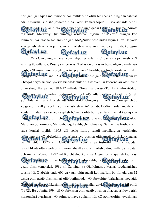  
5 
 
borilganligi haqida ma’lumotlar bor. Yillik oltin olish bir necha o‘n kg dan oshmas 
edi. Keyinchalik o‘sha joylarda rudali oltin konlari topildi. O‘rta asrlarda oltinli 
qumlarni yuvish bilan birga mo‘g‘ullar bosqiniga qadar Chatqol - Qurama, Nurota 
tog‘larida, Markaziy Qizilqumdagi konlardan tug‘ma oltin qazib olingan kon 
lahimlari hozirgacha saqlanib qolgan. Mo‘g‘ullar bosqinidan keyin O‘rta Osiyoda 
kon qazish ishlari, shu jumladan oltin olish asta-sekin inqirozga yuz tutdi, ko‘pgina 
oltin konlari unutildi. 
O‘rta Osiyoning mineral xom ashyo resurslarini o‘rganishda jonlanish XIX 
asrning 80-yillarida, Rossiya imperiyasi Turkiston o‘lkasini bosib olgan davrda yuz 
berdi; o‘lkaning barcha joylarida tadqiqotlar o‘tkazildi, geologik xaritalar tuzildi, 
ayrim konlar tavsiflandi. XX asrning 20-yillari boshiga qadar Chirchiq, Piskom va 
Chatqol daryolari vodiylarida kichik-kichik oltin izlovchilar korxonalari oltin olish 
bilan shug‘ullanganlar, 1913-17 yillarda Obirahmat darasi (Toshkent viloyati)dagi 
«Nikolay» oltin konidan foydalanilgan. 1941-45 yillarda oltin izlovchilik (artel) 
yo‘li bilan oltin ajratib olish jadal olib borildi, olingan yillik oltin miqdori qariyb 50 
kg ga etdi. 1950 yil sochma oltin izlash ishlari to‘xtatildi. 1950-yillardan rudali oltin 
konlarini izlash va razvedka qilish bo‘yicha olib borilgan fundamental tadqiqotlar 
natijasida Qoraqo‘ton, Bichanzor, Pirmirob, G‘o‘zaksoy, so‘ngra Ko‘chbuloq, 
Muruntov, Chormitan, Marjonbuloq, Kauldi, Qizilolmasoy, Sarmich va boshqa oltin 
ruda konlari topildi. 1965 yili sobiq Ittifoq rangli metallurgiya vazirligiga 
bo‘ysunuvchi «O‘zbekoltin» birlashmasi va boshqa oltin qazib olish korxonalari 
tashkil etildi. 1970 yili Chodak oltin koni ishga tushirildi. O‘sha vaqgdan 
respublikada oltin qazib olish sanoati shakllandi, oltin olish oldingi yillarga nisbatan 
uch marta ko‘paydi. 1972 yil Ko‘chbuloq koni va Angren oltin ajratish fabrikasi 
loyiha quvvatlarida ishlay boshladi. 1977 yil Kauldi, 1980 yil Marjonbuloq oltin 
qazib olish kompleksi, 1989 yil Zarmitan va Qizilolmasoy konlari foydalanishga 
topshirildi. O‘zbekistonda 600 ga yaqin oltin rudali kon ma’lum bo‘lib, ulardan 12 
tasida oltin qazib olish ishlari olib borilmoqda. «O‘zbekoltin» birlashmasi negizida 
O‘zbekiston Respublikasining Qimmatbaho metallar davlat qo‘mitasi tashkil etildi 
(1992). Bu qo‘mita 1994 yil O‘zbekiston oltin qazib olish va olmosga ishlov berish 
korxonalari uyushmasi «O‘zolmosoltin»ga aylantirildi. «O‘zolmosoltin» uyushmasi 
