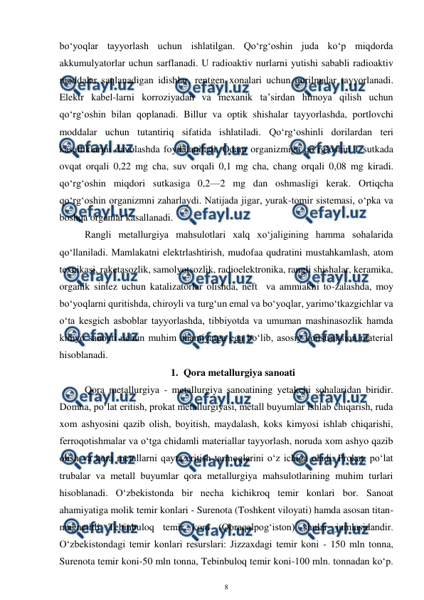  
8 
 
bo‘yoqlar tayyorlash uchun ishlatilgan. Qo‘rg‘oshin juda ko‘p miqdorda 
akkumulyatorlar uchun sarflanadi. U radioaktiv nurlarni yutishi sababli radioaktiv 
moddalar saqlanadigan idishlar, rentgen xonalari uchun qurilmalar tayyorlanadi. 
Elektr kabel-larni korroziyadan va mexanik ta’sirdan himoya qilish uchun 
qo‘rg‘oshin bilan qoplanadi. Billur va optik shishalar tayyorlashda, portlovchi 
moddalar uchun tutantiriq sifatida ishlatiladi. Qo‘rg‘oshinli dorilardan teri 
kasalliklarini davolashda foydalaniladi. Odam organizmiga qo‘rg‘oshin 1 sutkada 
ovqat orqali 0,22 mg cha, suv orqali 0,1 mg cha, chang orqali 0,08 mg kiradi. 
qo‘rg‘oshin miqdori sutkasiga 0,2—2 mg dan oshmasligi kerak. Ortiqcha 
qo‘rg‘oshin organizmni zaharlaydi. Natijada jigar, yurak-tomir sistemasi, o‘pka va 
boshqa organlar kasallanadi.  
Rangli metallurgiya mahsulotlari xalq xo‘jaligining hamma sohalarida 
qo‘llaniladi. Mamlakatni elektrlashtirish, mudofaa qudratini mustahkamlash, atom 
texnikasi, raketasozlik, samolyotsozlik, radioelektronika, rangli shishalar, keramika, 
organik sintez uchun katalizatorlar olishda, neft  va ammiakni to-zalashda, moy 
bo‘yoqlarni quritishda, chiroyli va turg‘un emal va bo‘yoqlar, yarimo‘tkazgichlar va 
o‘ta kesgich asboblar tayyorlashda, tibbiyotda va umuman mashinasozlik hamda 
kimyo sanoati uchun muhim ahamiyatga ega bo‘lib, asosiy konstruksion material 
hisoblanadi. 
1. Qora metallurgiya sanoati 
 
Qora metallurgiya - metallurgiya sanoatining yetakchi sohalaridan biridir. 
Domna, po‘lat eritish, prokat metallurgiyasi, metall buyumlar ishlab chiqarish, ruda 
xom ashyosini qazib olish, boyitish, maydalash, koks kimyosi ishlab chiqarishi, 
ferroqotishmalar va o‘tga chidamli materiallar tayyorlash, noruda xom ashyo qazib 
olish va kora metallarni qayta eritish tarmoqlarini o‘z ichiga oladi. Prokat, po‘lat 
trubalar va metall buyumlar qora metallurgiya mahsulotlarining muhim turlari 
hisoblanadi. O‘zbekistonda bir necha kichikroq temir konlari bor. Sanoat 
ahamiyatiga molik temir konlari - Surenota (Toshkent viloyati) hamda asosan titan-
magnetitli Tebinbuloq temir koni (Qoraqalpog‘iston) shular jumlasidandir. 
O‘zbekistondagi temir konlari resurslari: Jizzaxdagi temir koni - 150 mln tonna, 
Surenota temir koni-50 mln tonna, Tebinbuloq temir koni-100 mln. tonnadan ko‘p. 
