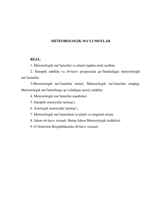  
 
 
 
METEOROLOGIK MA’LUMOTLAR 
 
 
REJA: 
1. Meteorologik ma’lumotlar va ularni taqdim etish usullari.  
2. Sinoptik tahlilda va ob-havo prognozida qo‘llaniladigan meteorologik 
ma’lumotlar.  
3.Meteorologik ma’lumotlar turlari. Meteorologik ma’lumotlar aniqligi. 
Meteorologik ma’lumotlarga qo‘yiladigan asosiy talablar.  
4. Meteorologik ma’lumotlar manbalari. 
5. Sinoptik stansiyalar tarmog‘i.  
6. Aerologik stansiyalar tarmog‘i. 
7. Meteorologik ma’lumotlarni to‘plash va tarqatish tizimi. 
8. Jahon ob-havo xizmati. Butun Jahon Meteorologik tashkiloti.  
9. O‘zbekiston Respublikasida ob-havo xizmati. 
 
 
 
 
 
 
 
 
 
 
 
 
 
