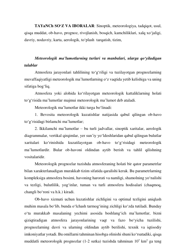  
TAYaNCh SO‘Z VA IBORALAR: Sinoptik, meteorologiya, tadqiqot, usul, 
qisqa muddat, ob-havo, prognoz, rivojlanish, bosqich, kamchiliklari, xalq xo‘jaligi, 
davriy, nodavriy, karta, aerologik, to‘plash  tarqatish, tizim, 
 
Meteorologik ma’lumotlarning turlari va manbalari, ularga qo‘yiladigan 
talablar 
Atmosfera jarayonlari tahlilining to‘g‘riligi va tuzilayotgan prognozlarning 
muvaffaqiyatligi meteorologik ma’lumotlarning o‘z vaqtida yetib kelishiga va uning 
sifatiga bog‘liq. 
Atmosfera yoki alohida ko‘rilayotgan meteorologik kattaliklarning holati 
to‘g‘risida ma’lumotlar majmui meteorologik ma’lumot deb ataladi. 
Meteorologik ma’lumotlar ikki turga bo‘linadi: 
1. Bevosita meteorologik kuzatishlar natijasida qabul qilingan ob-havo 
to‘g‘risidagi birlamchi ma’lumotlar; 
2. Ikkilamchi ma’lumotlar – bu turli jadvallar, sinoptik xaritalar, aerologik 
diagrammalar, vertikal qirqimlar, yer sun’iy yo‘ldoshlaridan qabul qilingan bulutlar 
xaritalari 
ko‘rinishida 
kuzatilayotgan 
ob-havo 
to‘g‘risidagi 
meteorologik 
ma’lumotlardir. Bular ob-havoni oldindan aytib berish va tahlil qilishning 
vositalaridir. 
Meteorologik prognozlar tuzishda atmosferaning holati bir qator parametrlar 
bilan xarakterlanadigan murakkab tizim sifatida qaralishi kerak. Bu parametrlarning 
kompleksiga atmosfera bosimi, havoning harorati va namligi, shamolning yo‘nalishi 
va tezligi, bulutlilik, yog‘inlar, tuman va turli atmosfera hodisalari (chaqmoq, 
changli bo‘roni va h.k.) kiradi. 
Ob-havo xizmati uchun kuzatishlar zichligini va optimal tezligini aniqlash 
muhim masala bo‘lib, bunda o‘lchash tarmog‘ining zichligi ko‘zda tutiladi. Bunday 
o‘ta murakkab masalaning yechimi asosida boshlang‘ich ma’lumotlar, bizni 
qiziqtiradigan atmosfera jarayonlarining vaqt va fazo bo‘yicha tuzilishi, 
prognozlarning davri va ularning oldindan aytib berilishi, texnik va iqtisodiy 
imkoniyatlar yotadi. Bu omillarni tahminan hisobga olinishi shuni ko‘rsatadiki, qisqa 
muddatli meteorologik prognozlar (1-2 sutka) tuzishda tahminan 107 km2 ga teng 
