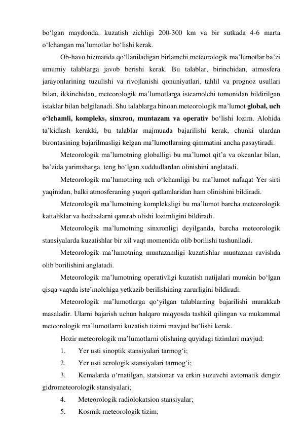 bo‘lgan maydonda, kuzatish zichligi 200-300 km va bir sutkada 4-6 marta 
o‘lchangan ma’lumotlar bo‘lishi kerak. 
Ob-havo hizmatida qo‘llaniladigan birlamchi meteorologik ma’lumotlar ba’zi 
umumiy talablarga javob berishi kerak. Bu talablar, birinchidan, atmosfera 
jarayonlarining tuzulishi va rivojlanishi qonuniyatlari, tahlil va prognoz usullari 
bilan, ikkinchidan, meteorologik ma’lumotlarga isteamolchi tomonidan bildirilgan 
istaklar bilan belgilanadi. Shu talablarga binoan meteorologik ma’lumot global, uch 
o‘lchamli, kompleks, sinxron, muntazam va operativ bo‘lishi lozim. Alohida 
ta’kidlash kerakki, bu talablar majmuada bajarilishi kerak, chunki ulardan 
birontasining bajarilmasligi kelgan ma’lumotlarning qimmatini ancha pasaytiradi. 
Meteorologik ma’lumotning globalligi bu ma’lumot qit’a va okeanlar bilan, 
ba’zida yarimsharga  teng bo‘lgan xuddudlardan olinishini anglatadi. 
Meteorologik ma’lumotning uch o‘lchamligi bu ma’lumot nafaqat Yer sirti 
yaqinidan, balki atmosferaning yuqori qatlamlaridan ham olinishini bildiradi. 
Meteorologik ma’lumotning kompleksligi bu ma’lumot barcha meteorologik 
kattaliklar va hodisalarni qamrab olishi lozimligini bildiradi. 
Meteorologik ma’lumotning sinxronligi deyilganda, barcha meteorologik 
stansiyalarda kuzatishlar bir xil vaqt momentida olib borilishi tushuniladi. 
Meteorologik ma’lumotning muntazamligi kuzatishlar muntazam ravishda 
olib borilishini anglatadi. 
Meteorologik ma’lumotning operativligi kuzatish natijalari mumkin bo‘lgan 
qisqa vaqtda iste’molchiga yetkazib berilishining zarurligini bildiradi. 
Meteorologik ma’lumotlarga qo‘yilgan talablarning bajarilishi murakkab 
masaladir. Ularni bajarish uchun halqaro miqyosda tashkil qilingan va mukammal 
meteorologik ma’lumotlarni kuzatish tizimi mavjud bo‘lishi kerak. 
Hozir meteorologik ma’lumotlarni olishning quyidagi tizimlari mavjud: 
1. 
Yer usti sinoptik stansiyalari tarmog‘i; 
2. 
Yer usti aerologik stansiyalari tarmog‘i; 
3. 
Kemalarda o‘rnatilgan, statsionar va erkin suzuvchi avtomatik dengiz 
gidrometeorologik stansiyalari; 
4. 
Meteorologik radiolokatsion stansiyalar; 
5. 
Kosmik meteorologik tizim; 
