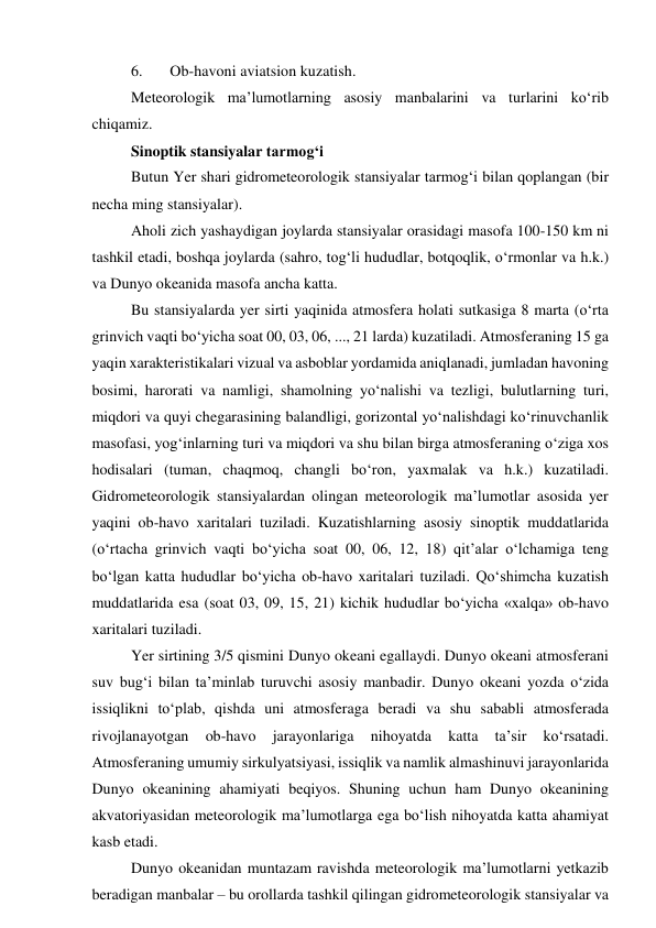 6. 
Ob-havoni aviatsion kuzatish. 
Meteorologik ma’lumotlarning asosiy manbalarini va turlarini ko‘rib 
chiqamiz. 
Sinoptik stansiyalar tarmog‘i 
Butun Yer shari gidrometeorologik stansiyalar tarmog‘i bilan qoplangan (bir 
necha ming stansiyalar). 
Aholi zich yashaydigan joylarda stansiyalar orasidagi masofa 100-150 km ni 
tashkil etadi, boshqa joylarda (sahro, tog‘li hududlar, botqoqlik, o‘rmonlar va h.k.) 
va Dunyo okeanida masofa ancha katta. 
Bu stansiyalarda yer sirti yaqinida atmosfera holati sutkasiga 8 marta (o‘rta 
grinvich vaqti bo‘yicha soat 00, 03, 06, ..., 21 larda) kuzatiladi. Atmosferaning 15 ga 
yaqin xarakteristikalari vizual va asboblar yordamida aniqlanadi, jumladan havoning 
bosimi, harorati va namligi, shamolning yo‘nalishi va tezligi, bulutlarning turi, 
miqdori va quyi chegarasining balandligi, gorizontal yo‘nalishdagi ko‘rinuvchanlik 
masofasi, yog‘inlarning turi va miqdori va shu bilan birga atmosferaning o‘ziga xos 
hodisalari (tuman, chaqmoq, changli bo‘ron, yaxmalak va h.k.) kuzatiladi. 
Gidrometeorologik stansiyalardan olingan meteorologik ma’lumotlar asosida yer 
yaqini ob-havo xaritalari tuziladi. Kuzatishlarning asosiy sinoptik muddatlarida 
(o‘rtacha grinvich vaqti bo‘yicha soat 00, 06, 12, 18) qit’alar o‘lchamiga teng 
bo‘lgan katta hududlar bo‘yicha ob-havo xaritalari tuziladi. Qo‘shimcha kuzatish 
muddatlarida esa (soat 03, 09, 15, 21) kichik hududlar bo‘yicha «xalqa» ob-havo 
xaritalari tuziladi. 
Yer sirtining 3/5 qismini Dunyo okeani egallaydi. Dunyo okeani atmosferani 
suv bug‘i bilan ta’minlab turuvchi asosiy manbadir. Dunyo okeani yozda o‘zida 
issiqlikni to‘plab, qishda uni atmosferaga beradi va shu sababli atmosferada 
rivojlanayotgan 
ob-havo 
jarayonlariga 
nihoyatda 
katta 
ta’sir 
ko‘rsatadi. 
Atmosferaning umumiy sirkulyatsiyasi, issiqlik va namlik almashinuvi jarayonlarida 
Dunyo okeanining ahamiyati beqiyos. Shuning uchun ham Dunyo okeanining 
akvatoriyasidan meteorologik ma’lumotlarga ega bo‘lish nihoyatda katta ahamiyat 
kasb etadi.  
Dunyo okeanidan muntazam ravishda meteorologik ma’lumotlarni yetkazib 
beradigan manbalar – bu orollarda tashkil qilingan gidrometeorologik stansiyalar va 
