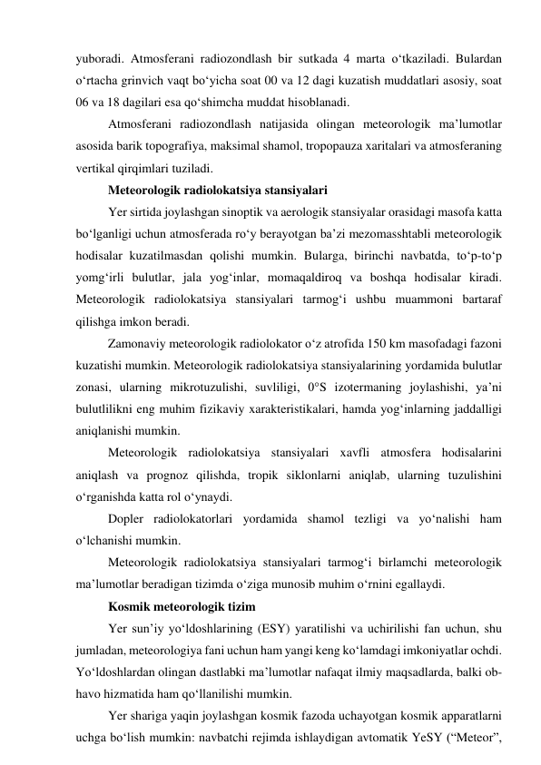 yuboradi. Atmosferani radiozondlash bir sutkada 4 marta o‘tkaziladi. Bulardan 
o‘rtacha grinvich vaqt bo‘yicha soat 00 va 12 dagi kuzatish muddatlari asosiy, soat 
06 va 18 dagilari esa qo‘shimcha muddat hisoblanadi. 
Atmosferani radiozondlash natijasida olingan meteorologik ma’lumotlar 
asosida barik topografiya, maksimal shamol, tropopauza xaritalari va atmosferaning 
vertikal qirqimlari tuziladi. 
Meteorologik radiolokatsiya stansiyalari 
Yer sirtida joylashgan sinoptik va aerologik stansiyalar orasidagi masofa katta 
bo‘lganligi uchun atmosferada ro‘y berayotgan ba’zi mezomasshtabli meteorologik 
hodisalar kuzatilmasdan qolishi mumkin. Bularga, birinchi navbatda, to‘p-to‘p 
yomg‘irli bulutlar, jala yog‘inlar, momaqaldiroq va boshqa hodisalar kiradi. 
Meteorologik radiolokatsiya stansiyalari tarmog‘i ushbu muammoni bartaraf 
qilishga imkon beradi. 
Zamonaviy meteorologik radiolokator o‘z atrofida 150 km masofadagi fazoni 
kuzatishi mumkin. Meteorologik radiolokatsiya stansiyalarining yordamida bulutlar 
zonasi, ularning mikrotuzulishi, suvliligi, 0°S izotermaning joylashishi, ya’ni 
bulutlilikni eng muhim fizikaviy xarakteristikalari, hamda yog‘inlarning jaddalligi 
aniqlanishi mumkin. 
Meteorologik radiolokatsiya stansiyalari xavfli atmosfera hodisalarini 
aniqlash va prognoz qilishda, tropik siklonlarni aniqlab, ularning tuzulishini 
o‘rganishda katta rol o‘ynaydi. 
Dopler radiolokatorlari yordamida shamol tezligi va yo‘nalishi ham 
o‘lchanishi mumkin. 
Meteorologik radiolokatsiya stansiyalari tarmog‘i birlamchi meteorologik  
ma’lumotlar beradigan tizimda o‘ziga munosib muhim o‘rnini egallaydi. 
Kosmik meteorologik tizim 
Yer sun’iy yo‘ldoshlarining (ESY) yaratilishi va uchirilishi fan uchun, shu 
jumladan, meteorologiya fani uchun ham yangi keng ko‘lamdagi imkoniyatlar ochdi. 
Yo‘ldoshlardan olingan dastlabki ma’lumotlar nafaqat ilmiy maqsadlarda, balki ob-
havo hizmatida ham qo‘llanilishi mumkin.  
Yer shariga yaqin joylashgan kosmik fazoda uchayotgan kosmik apparatlarni 
uchga bo‘lish mumkin: navbatchi rejimda ishlaydigan avtomatik YeSY (“Meteor”, 
