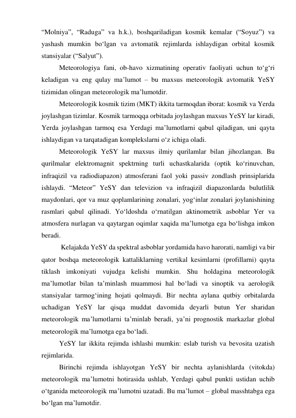 “Molniya”, “Raduga” va h.k.), boshqariladigan kosmik kemalar (“Soyuz”) va 
yashash mumkin bo‘lgan va avtomatik rejimlarda ishlaydigan orbital kosmik 
stansiyalar (“Salyut”).  
Meteorologiya fani, ob-havo xizmatining operativ faoliyati uchun to‘g‘ri 
keladigan va eng qulay ma’lumot – bu maxsus meteorologik avtomatik YeSY 
tizimidan olingan meteorologik ma’lumotdir. 
Meteorologik kosmik tizim (MKT) ikkita tarmoqdan iborat: kosmik va Yerda 
joylashgan tizimlar. Kosmik tarmoqqa orbitada joylashgan maxsus YeSY lar kiradi, 
Yerda joylashgan tarmoq esa Yerdagi ma’lumotlarni qabul qiladigan, uni qayta 
ishlaydigan va tarqatadigan komplekslarni o‘z ichiga oladi.  
Meteorologik YeSY lar maxsus ilmiy qurilamlar bilan jihozlangan. Bu 
qurilmalar elektromagnit spektrning turli uchastkalarida (optik ko‘rinuvchan, 
infraqizil va radiodiapazon) atmosferani faol yoki passiv zondlash prinsiplarida 
ishlaydi. “Meteor” YeSY dan televizion va infraqizil diapazonlarda bulutlilik 
maydonlari, qor va muz qoplamlarining zonalari, yog‘inlar zonalari joylanishining 
rasmlari qabul qilinadi. Yo‘ldoshda o‘rnatilgan aktinometrik asboblar Yer va 
atmosfera nurlagan va qaytargan oqimlar xaqida ma’lumotga ega bo‘lishga imkon 
beradi. 
 Kelajakda YeSY da spektral asboblar yordamida havo harorati, namligi va bir 
qator boshqa meteorologik kattaliklarning vertikal kesimlarni (profillarni) qayta 
tiklash imkoniyati vujudga kelishi mumkin. Shu holdagina meteorologik 
ma’lumotlar bilan ta’minlash muammosi hal bo‘ladi va sinoptik va aerologik 
stansiyalar tarmog‘ining hojati qolmaydi. Bir nechta aylana qutbiy orbitalarda 
uchadigan YeSY lar qisqa muddat davomida deyarli butun Yer sharidan 
meteorologik ma’lumotlarni ta’minlab beradi, ya’ni prognostik markazlar global 
meteorologik ma’lumotga ega bo‘ladi. 
YeSY lar ikkita rejimda ishlashi mumkin: eslab turish va bevosita uzatish 
rejimlarida. 
Birinchi rejimda ishlayotgan YeSY bir nechta aylanishlarda (vitokda) 
meteorologik ma’lumotni hotirasida ushlab, Yerdagi qabul punkti ustidan uchib 
o‘tganida meteorologik ma’lumotni uzatadi. Bu ma’lumot – global masshtabga ega 
bo‘lgan ma’lumotdir. 
