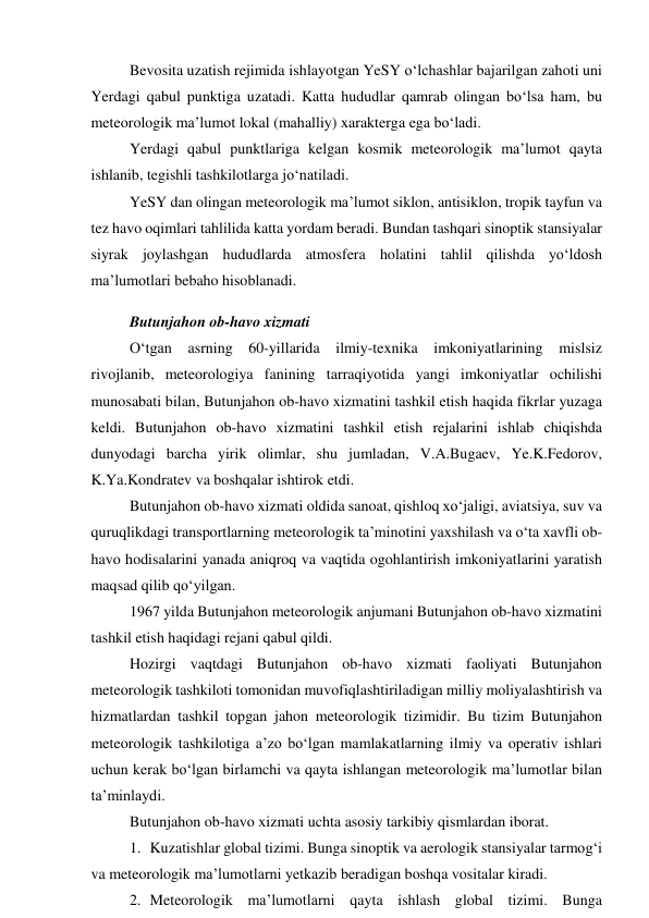 Bevosita uzatish rejimida ishlayotgan YeSY o‘lchashlar bajarilgan zahoti uni 
Yerdagi qabul punktiga uzatadi. Katta hududlar qamrab olingan bo‘lsa ham, bu 
meteorologik ma’lumot lokal (mahalliy) xarakterga ega bo‘ladi. 
Yerdagi qabul punktlariga kelgan kosmik meteorologik ma’lumot qayta 
ishlanib, tegishli tashkilotlarga jo‘natiladi. 
YeSY dan olingan meteorologik ma’lumot siklon, antisiklon, tropik tayfun va 
tez havo oqimlari tahlilida katta yordam beradi. Bundan tashqari sinoptik stansiyalar 
siyrak joylashgan hududlarda atmosfera holatini tahlil qilishda yo‘ldosh 
ma’lumotlari bebaho hisoblanadi. 
Butunjahon ob-havo xizmati 
O‘tgan asrning 60-yillarida ilmiy-texnika imkoniyatlarining mislsiz 
rivojlanib, meteorologiya fanining tarraqiyotida yangi imkoniyatlar ochilishi 
munosabati bilan, Butunjahon ob-havo xizmatini tashkil etish haqida fikrlar yuzaga 
keldi. Butunjahon ob-havo xizmatini tashkil etish rejalarini ishlab chiqishda 
dunyodagi barcha yirik olimlar, shu jumladan, V.A.Bugaev, Ye.K.Fedorov, 
K.Ya.Kondratev va boshqalar ishtirok etdi. 
Butunjahon ob-havo xizmati oldida sanoat, qishloq xo‘jaligi, aviatsiya, suv va 
quruqlikdagi transportlarning meteorologik ta’minotini yaxshilash va o‘ta xavfli ob-
havo hodisalarini yanada aniqroq va vaqtida ogohlantirish imkoniyatlarini yaratish 
maqsad qilib qo‘yilgan. 
1967 yilda Butunjahon meteorologik anjumani Butunjahon ob-havo xizmatini 
tashkil etish haqidagi rejani qabul qildi. 
Hozirgi vaqtdagi Butunjahon ob-havo xizmati faoliyati Butunjahon 
meteorologik tashkiloti tomonidan muvofiqlashtiriladigan milliy moliyalashtirish va 
hizmatlardan tashkil topgan jahon meteorologik tizimidir. Bu tizim Butunjahon 
meteorologik tashkilotiga a’zo bo‘lgan mamlakatlarning ilmiy va operativ ishlari 
uchun kerak bo‘lgan birlamchi va qayta ishlangan meteorologik ma’lumotlar bilan 
ta’minlaydi. 
Butunjahon ob-havo xizmati uchta asosiy tarkibiy qismlardan iborat. 
1. Kuzatishlar global tizimi. Bunga sinoptik va aerologik stansiyalar tarmog‘i 
va meteorologik ma’lumotlarni yetkazib beradigan boshqa vositalar kiradi. 
2. Meteorologik ma’lumotlarni qayta ishlash global tizimi. Bunga 
