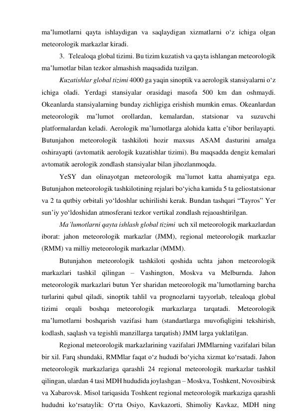 ma’lumotlarni qayta ishlaydigan va saqlaydigan xizmatlarni o‘z ichiga olgan 
meteorologik markazlar kiradi. 
3. Telealoqa global tizimi. Bu tizim kuzatish va qayta ishlangan meteorologik 
ma’lumotlar bilan tezkor almashish maqsadida tuzilgan. 
Kuzatishlar global tizimi 4000 ga yaqin sinoptik va aerologik stansiyalarni o‘z 
ichiga oladi. Yerdagi stansiyalar orasidagi masofa 500 km dan oshmaydi. 
Okeanlarda stansiyalarning bunday zichligiga erishish mumkin emas. Okeanlardan 
meteorologik 
ma’lumot 
orollardan, 
kemalardan, 
statsionar 
va 
suzuvchi 
platformalardan keladi. Aerologik ma’lumotlarga alohida katta e’tibor berilayapti. 
Butunjahon meteorologik tashkiloti hozir maxsus ASAM dasturini amalga 
oshirayapti (avtomatik aerologik kuzatishlar tizimi). Bu maqsadda dengiz kemalari 
avtomatik aerologik zondlash stansiyalar bilan jihozlanmoqda. 
YeSY dan olinayotgan meteorologik ma’lumot katta ahamiyatga ega. 
Butunjahon meteorologik tashkilotining rejalari bo‘yicha kamida 5 ta geliostatsionar 
va 2 ta qutbiy orbitali yo‘ldoshlar uchirilishi kerak. Bundan tashqari “Tayros” Yer 
sun’iy yo‘ldoshidan atmosferani tezkor vertikal zondlash rejaoashtirilgan. 
Ma’lumotlarni qayta ishlash global tizimi  uch xil meteorologik markazlardan 
iborat: jahon meteorologik markazlar (JMM), regional meteorologik markazlar 
(RMM) va milliy meteorologik markazlar (MMM). 
Butunjahon meteorologik tashkiloti qoshida uchta jahon meteorologik 
markazlari tashkil qilingan – Vashington, Moskva va Melburnda. Jahon 
meteorologik markazlari butun Yer sharidan meteorologik ma’lumotlarning barcha 
turlarini qabul qiladi, sinoptik tahlil va prognozlarni tayyorlab, telealoqa global 
tizimi 
orqali 
boshqa 
meteorologik 
markazlarga 
tarqatadi. 
Meteorologik 
ma’lumotlarni boshqarish vazifasi ham (standartlarga muvofiqligini tekshirish, 
kodlash, saqlash va tegishli manzillarga tarqatish) JMM larga yuklatilgan. 
Regional meteorologik markazlarining vazifalari JMMlarning vazifalari bilan 
bir xil. Farq shundaki, RMMlar faqat o‘z hududi bo‘yicha xizmat ko‘rsatadi. Jahon 
meteorologik markazlariga qarashli 24 regional meteorologik markazlar tashkil 
qilingan, ulardan 4 tasi MDH hududida joylashgan – Moskva, Toshkent, Novosibirsk 
va Xabarovsk. Misol tariqasida Toshkent regional meteorologik markaziga qarashli 
hududni ko‘rsataylik: O‘rta Osiyo, Kavkazorti, Shimoliy Kavkaz, MDH ning 
