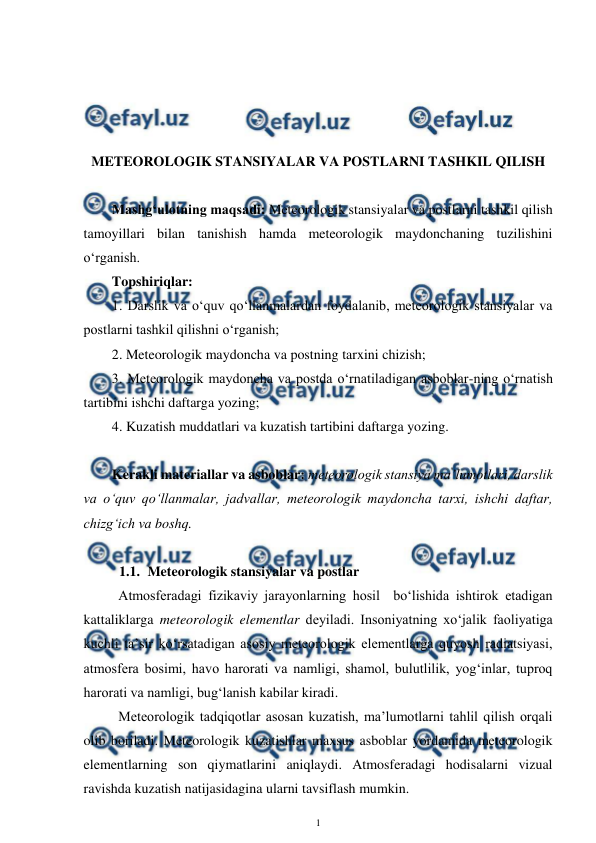  
1 
 
 
 
 
 
METEOROLOGIK STANSIYALAR VA POSTLARNI TASHKIL QILISH 
Mashg‘ulotning maqsadi: Meteorologik stansiyalar va postlarni tashkil qilish 
tamoyillari bilan tanishish hamda meteorologik maydonchaning tuzilishini 
o‘rganish. 
Topshiriqlar: 
1. Darslik va o‘quv qo‘llanmalardan foydalanib, meteorologik stansiyalar va 
postlarni tashkil qilishni o‘rganish;  
2. Meteorologik maydoncha va postning tarxini chizish; 
3. Meteorologik maydoncha va postda o‘rnatiladigan asboblar-ning o‘rnatish 
tartibini ishchi daftarga yozing; 
4. Kuzatish muddatlari va kuzatish tartibini daftarga yozing. 
 
Kerakli materiallar va asboblar: meteorologik stansiya ma’lumotlari, darslik 
va o‘quv qo‘llanmalar, jadvallar, meteorologik maydoncha tarxi, ishchi daftar, 
chizg‘ich va boshq. 
 
1.1. Meteorologik stansiyalar va postlar 
Atmosferadagi fizikaviy jarayonlarning hosil  bo‘lishida ishtirok etadigan 
kattaliklarga meteorologik elementlar deyiladi. Insoniyatning xo‘jalik faoliyatiga 
kuchli ta’sir ko‘rsatadigan asosiy meteorologik elementlarga quyosh radiatsiyasi, 
atmosfera bosimi, havo harorati va namligi, shamol, bulutlilik, yog‘inlar, tuproq 
harorati va namligi, bug‘lanish kabilar kiradi. 
Meteorologik tadqiqotlar asosan kuzatish, ma’lumotlarni tahlil qilish orqali  
olib boriladi. Meteorologik kuzatishlar maxsus asboblar yordamida meteorologik 
elementlarning son qiymatlarini aniqlaydi. Atmosferadagi hodisalarni vizual 
ravishda kuzatish natijasidagina ularni tavsiflash mumkin. 
